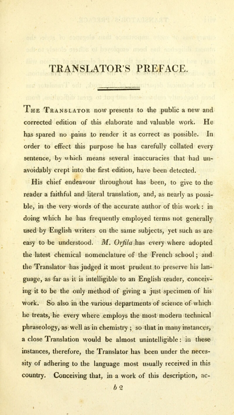 TRANSLATOR'S PREFACE. The Translator now presents to the public a new and corrected edition of this elaborate and valuable work. He has spared no pains to render it as correct as possible. In order to effect this purpose he has carefully collated every sentence, by which means several inaccuracies that had un- avoidably crept into the first edition, have been detected. His chief endeavour throughout has been, to give to the reader a faithful and literal translation, and, as nearly as possi- ble, in the very words of the accurate author of this work: in doing which he has frequently employed terms not generally used by English writers on the same subjects, yet such as are easy to be understood. M. Orfila has every where adopted the latest chemical nomenclature of the French school; and the Translator has judged it most prudent to preserve his lan- guage, as far as it is intelligible to an English reader, conceiv- ing it to be the only method of giving a just specimen of his work. So also in the various departments of science of which he treats, he every where employs the most modern technical phraseology, as well as in chemistry ; so that in many instances, a close Translation would be almost unintelligible: in these instances, therefore, the Translator has been under the neces- sity of adhering to the language most usually received in this country. Conceiving that, in a work of this description, ac« b2