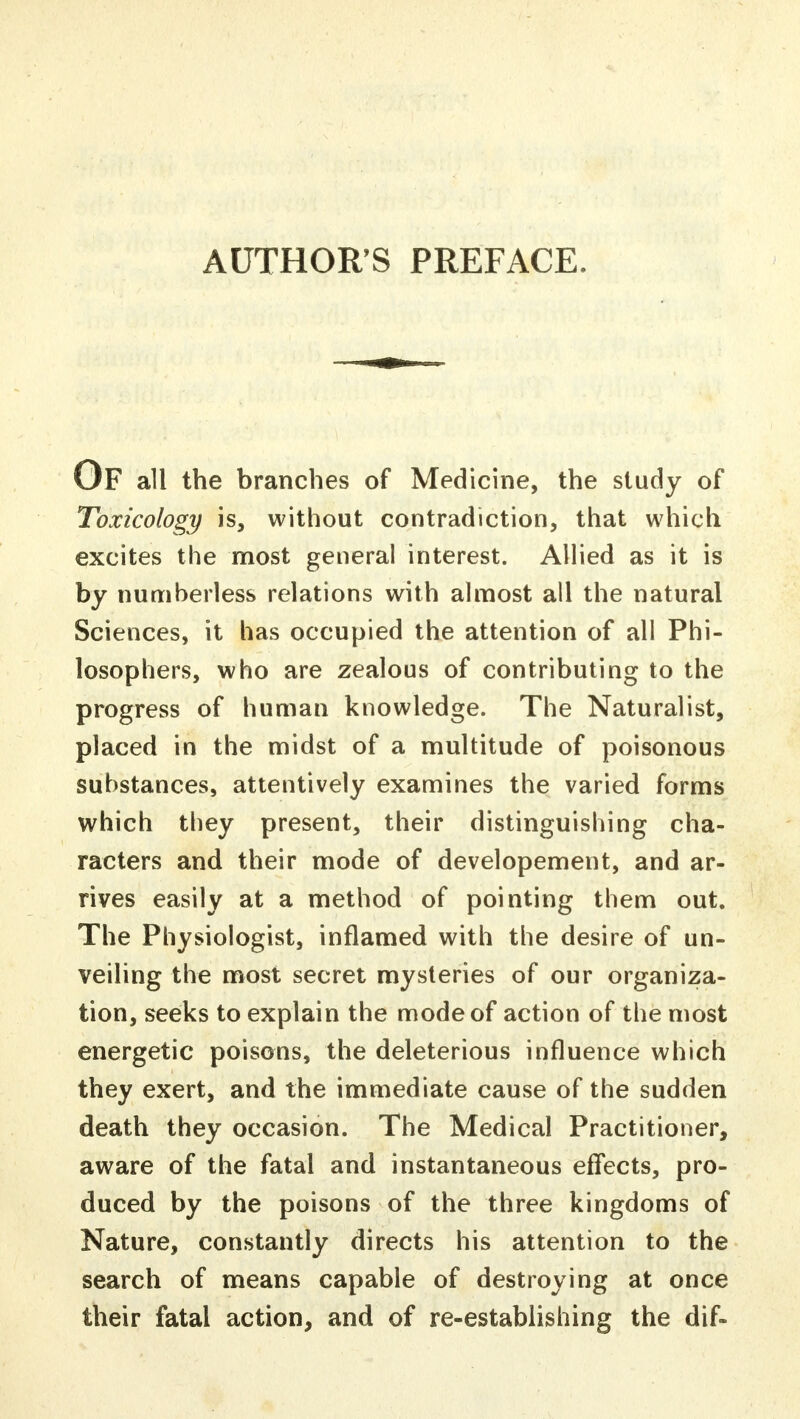 AUTHOR'S PREFACE. OF all the branches of Medicine, the study of Toxicology is, without contradiction, that which excites the most general interest. Allied as it is by numberless relations with almost all the natural Sciences, it has occupied the attention of all Phi- losophers, who are zealous of contributing to the progress of human knowledge. The Naturalist, placed in the midst of a multitude of poisonous substances, attentively examines the varied forms which they present, their distinguishing cha- racters and their mode of developement, and ar- rives easily at a method of pointing them out. The Physiologist, inflamed with the desire of un- veiling the most secret mysteries of our organiza- tion, seeks to explain the mode of action of the most energetic poisons, the deleterious influence which they exert, and the immediate cause of the sudden death they occasion. The Medical Practitioner, aware of the fatal and instantaneous effects, pro- duced by the poisons of the three kingdoms of Nature, constantly directs his attention to the search of means capable of destroying at once their fatal action, and of re-establishing the dif-