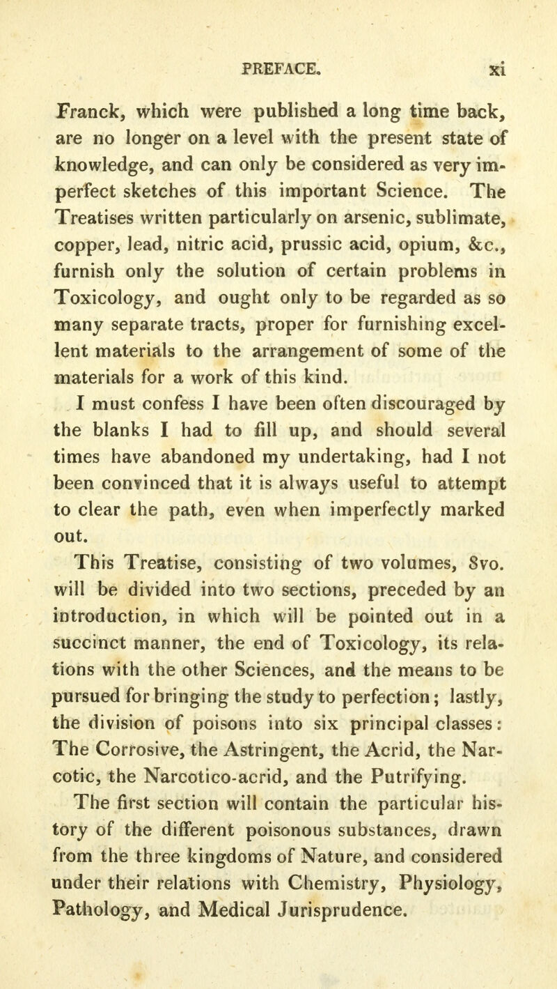 Franck, which were published a long time back, are no longer on a level with the present state of knowledge, and can only be considered as very im- perfect sketches of this important Science. The Treatises written particularly on arsenic, sublimate, copper, lead, nitric acid, prussic acid, opium, &c, furnish only the solution of certain problems in Toxicology, and ought only to be regarded as so many separate tracts, proper for furnishing excel- lent materials to the arrangement of some of the materials for a work of this kind. I must confess I have been often discouraged by the blanks I had to fill up, and should several times have abandoned my undertaking, had I not been convinced that it is always useful to attempt to clear the path, even when imperfectly marked out. This Treatise, consisting of two volumes, 8vo. will be divided into two sections, preceded by an introduction, in which will be pointed out in a succinct manner, the end of Toxicology, its rela- tions with the other Sciences, and the means to be pursued for bringing the study to perfection; lastly, the division of poisons into six principal classes: The Corrosive, the Astringent, the Acrid, the Nar- cotic, the Narcotico-acrid, and the Putrifying. The first section will contain the particular his- tory of the different poisonous substances, drawn from the three kingdoms of Nature, and considered under their relations with Chemistry, Physiology, Pathology, and Medical Jurisprudence.