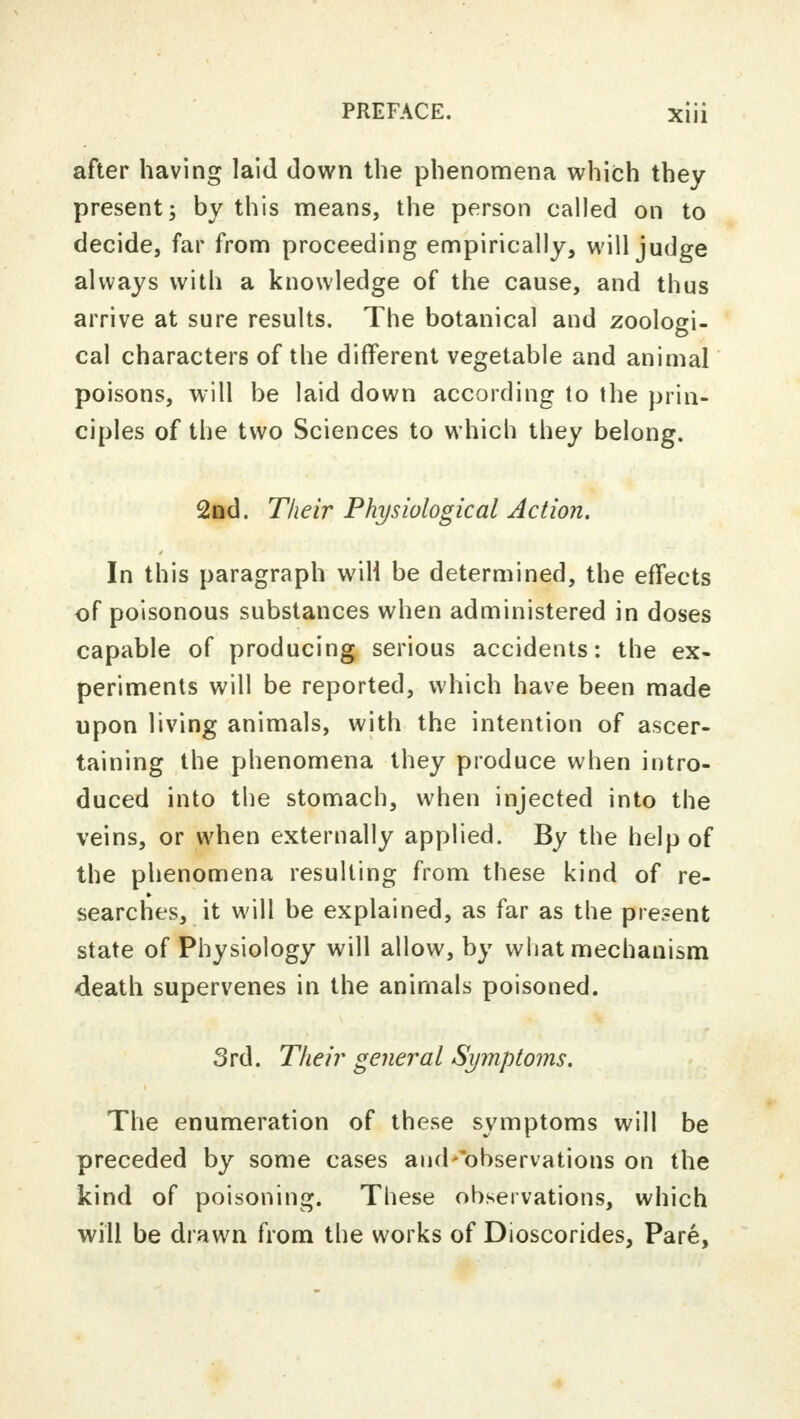 after having laid down the phenomena which they present; by this means, the person called on to decide, far from proceeding empirically, will judge always with a knowledge of the cause, and thus arrive at sure results. The botanical and zoologi- cal characters of the different vegetable and animal poisons, will be laid down according to the prin- ciples of the two Sciences to which they belong. 2nd. Their Physiological Action. In this paragraph will be determined, the effects of poisonous substances when administered in doses capable of producing serious accidents: the ex- periments will be reported, which have been made upon living animals, with the intention of ascer- taining the phenomena they produce when intro- duced into the stomach, when injected into the veins, or when externally applied. By the help of the phenomena resulting from these kind of re- searches, it will be explained, as far as the present state of Physiology will allow, by what mechanism death supervenes in the animals poisoned. 3rd. Their general Symptoms. The enumeration of these symptoms will be preceded by some cases and-observations on the kind of poisoning. These observations, which will be drawn from the works of Dioscorides, Pare,