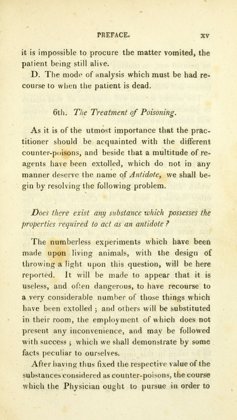 it is impossible to procure the matter vomited, the patient being still alive. D. The mode of analysis which must be had re- course to when the patient is dead. 6th. The Treatment of Poisoning. As it is of the utmost importance that the prac- titioner should be acquainted with the different counter-poisons, and beside that a multitude of re- agents have been extolled, which do not in any manner deserve the name of Antidote, we shall be- gin by resolving the following problem. Does there exist any substance which possesses the properties required to act as an antidote ? The numberless experiments which have been made upon living animals, with the design of throwing a light upon this question, will be here reported. It will be made to appear that it is useless, and often dangerous, to have recourse to a very considerable number of those things which have been extolled ; and others will be substituted in their room, the employment of which does not present any inconvenience, and may be followed with success ; which we shall demonstrate by some facts peculiar to ourselves. After having thus fixed the respective value of the substances considered as counter-poisons, the course which the Physician ought to pursue in order to