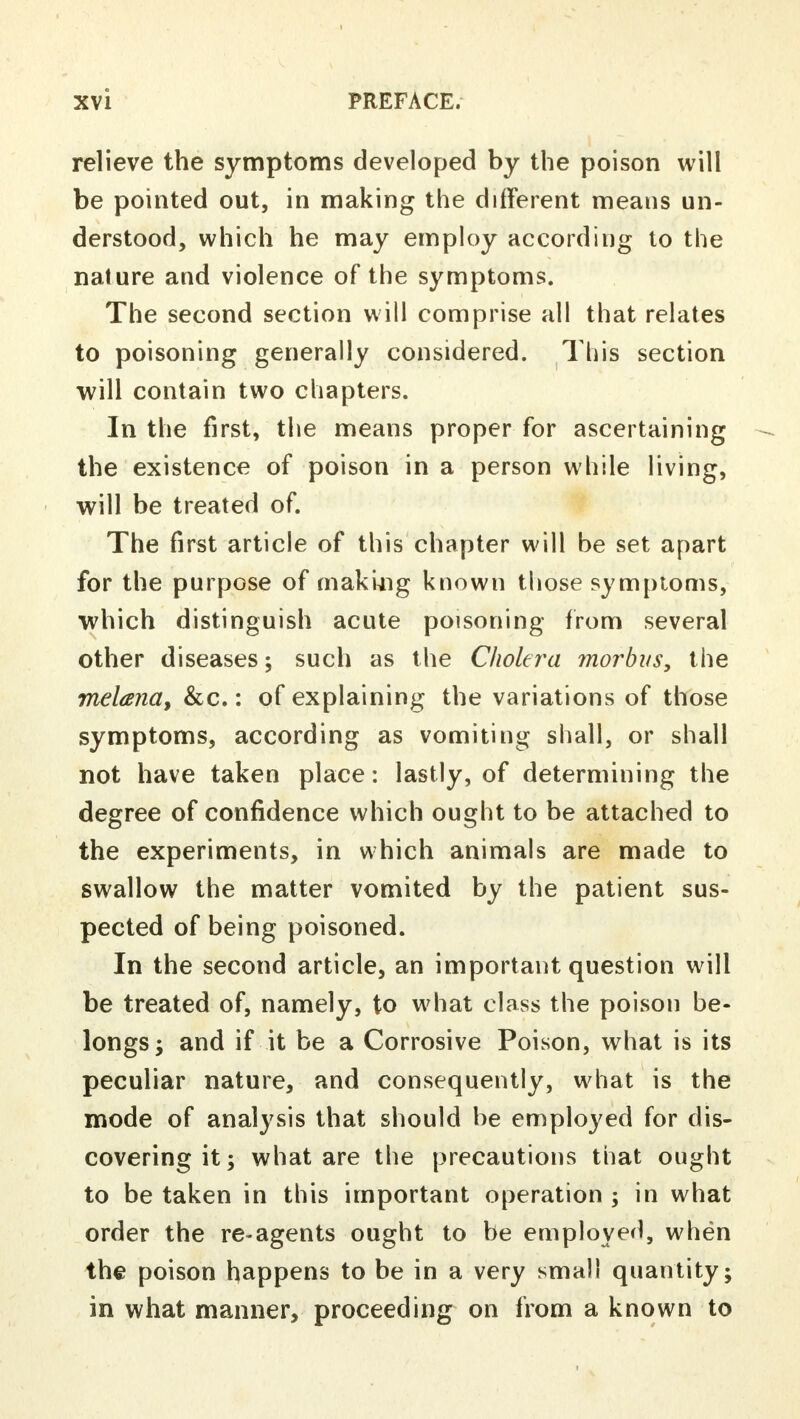 relieve the symptoms developed by the poison will be pointed out, in making the different means un- derstood, which he may employ according to the nature and violence of the symptoms. The second section will comprise all that relates to poisoning generally considered. This section will contain two chapters. In the first, the means proper for ascertaining the existence of poison in a person while living, will be treated of. The first article of this chapter will be set apart for the purpose of making known those symptoms, which distinguish acute poisoning from several other diseases; such as the Cholera morbus, the melana, &c.: of explaining the variations of those symptoms, according as vomiting shall, or shall not have taken place: lastly, of determining the degree of confidence which ought to be attached to the experiments, in which animals are made to swallow the matter vomited by the patient sus- pected of being poisoned. In the second article, an important question will be treated of, namely, to what class the poison be- longs; and if it be a Corrosive Poison, what is its peculiar nature, and consequently, what is the mode of analysis that should be employed for dis- covering it; what are the precautions that ought to be taken in this important operation ; in what order the re-agents ought to be employed, when the poison happens to be in a very small quantity; in what manner, proceeding on from a known to