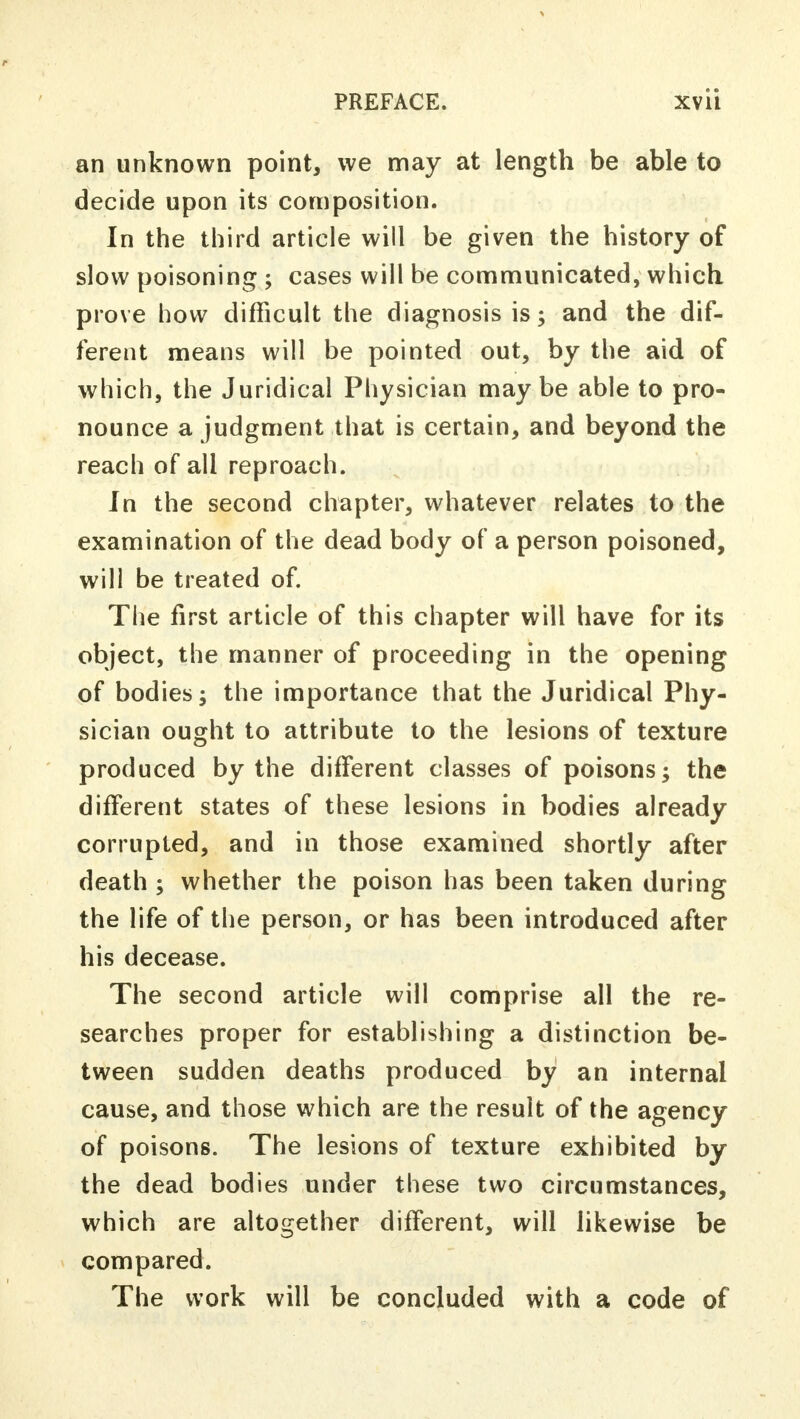 an unknown point, we may at length be able to decide upon its composition. In the third article will be given the history of slow poisoning ; cases will be communicated, which prove how difficult the diagnosis is; and the dif- ferent means will be pointed out, by the aid of which, the Juridical Physician maybe able to pro- nounce a judgment that is certain, and beyond the reach of all reproach. In the second chapter, whatever relates to the examination of the dead body of a person poisoned, will be treated of. The first article of this chapter will have for its object, the manner of proceeding in the opening of bodies; the importance that the Juridical Phy- sician ought to attribute to the lesions of texture produced by the different classes of poisons; the different states of these lesions in bodies already corrupted, and in those examined shortly after death ; whether the poison has been taken during the life of the person, or has been introduced after his decease. The second article will comprise all the re- searches proper for establishing a distinction be- tween sudden deaths produced by an internal cause, and those which are the result of the agency of poisons. The lesions of texture exhibited by the dead bodies under these two circumstances, which are altogether different, will likewise be compared. The work will be concluded with a code of
