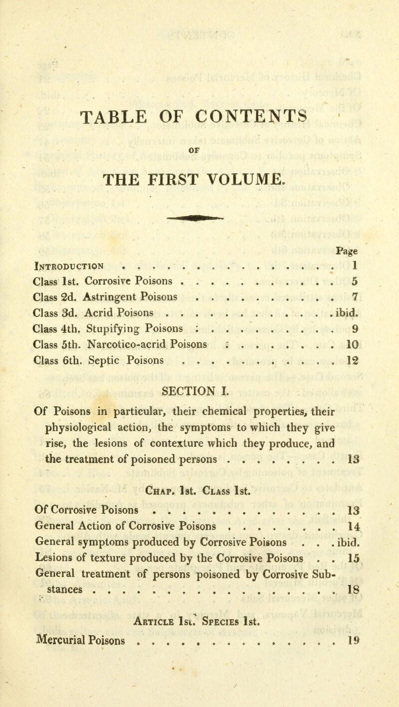 TABLE OF CONTENTS OF THE FIRST VOLUME. Page Introduction . 1 Class 1st. Corrosive Poisons 5 Class 2d. Astringent Poisons 7 Class 3d. Acrid Poisons ibid. Class 4th. Stupifying Poisons ; 9 Class 5th. Narcotico-acrid Poisons g 10 Class 6th. Septic Poisons 12 SECTION I Of Poisons in particular, their chemical properties, their physiological action, the symptoms to which they give rise, the lesions of contexture which they produce, and the treatment of poisoned persons 13 Chap. 1st. Class 1st. Of Corrosive Poisons 13 General Action of Corrosive Poisons 14 General symptoms produced by Corrosive Poisons . . . ibid. Lesions of texture produced by the Corrosive Poisons . . 15 General treatment of persons poisoned by Corrosive Sub- stances 18 Article 1st. Species 1st.