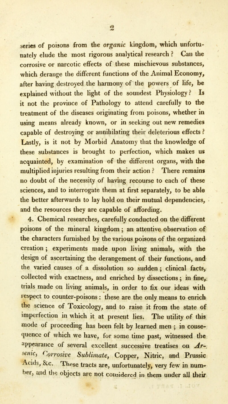 aeries of poisons from the organic kingdom, which unfortu- nately elude the most rigorous analytical research ? Can the corrosive or narcotic effects of these mischievous substances, which derange the different functions of the Animal Economy, after having destroyed the harmony of the powers of life, be explained without the light of the soundest Physiology ? Is it not the province of Pathology to attend carefully to the treatment of the diseases originating from poisons, whether in using means already known, or in seeking out new remedies capable of destroying or annihilating their deleterious effects ? Lastly, is it not by Morbid Anatomy that the knowledge of these substances is brought to perfection, which makes us acquainted, by examination of the different organs, with the multiplied injuries resulting from their action ? There remains no doubt of the necessity of having recourse to each of these sciences, and to interrogate them at first separately, to be able the better afterwards to lay hold on their mutual dependencies, and the resources they are capable of affording. 4. Chemical researches, carefully conducted on the different poisons of the mineral kingdom; an attentive observation of the characters furnished by the various poisons of the organized creation ; experiments made upon living animals, with the design of ascertaining the derangement of their functions, and the varied causes of a dissolution so sudden; clinical facts, collected with exactness, and enriched by dissections; in fine,, trials made on living animals, in order to fix our ideas with respect to counter-poisons: these are the only means to enrich the science of Toxicology, and to raise it from the state of imperfection in which it at present lies. The utility of this mode of proceeding has been felt by learned men ; in conse- quence of which we have, for some time past, witnessed the appearance of several excellent successive treatises on Ar- senic, Cj0rrosive Sublimate, Copper, Nitric, and Prussic Acids, &c. These tracts are, unfortunately, very few in num- ber, and the objects are not considered in them under all their