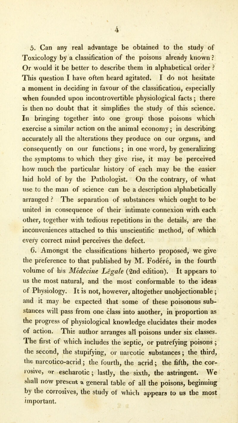 5. Can any real advantage be obtained to the study of Toxicology by a classification of the poisons already known ? Or would it be better to describe them in alphabetical order ? This question I have often heard agitated. I do not hesitate a moment in deciding in favour of the classification, especially when founded upon incontrovertible physiological facts; there is then no doubt that it simplifies the study of this science. In bringing together into one group those poisons which exercise a similar action on the animal economy; in describing accurately all the alterations they produce on our organs, and consequently on our functions; in one word, by generalizing the symptoms to which they give rise, it may be perceived how much the particular history of each may be the easier laid hold of by the Pathologist. On the contrary, of what use to the man of science can be a description alphabetically arranged ? The separation of substances which ought to be united in consequence of their intimate connexion with each other, together with tedious repetitions in the details, are the inconveniences attached to this unscientific method, of which every correct mind perceives the defect. 6. Amongst the classifications hitherto proposed, we give the preference to that published by M. Fod6re, in the fourth volume of his Medecine Legale (2nd edition). It appears to us the most natural, and the most conformable to the ideas of Physiology. It is not, however, altogether unobjectionable; and it may be expected that some of these poisonous sub- stances will pass from one class into auother, in proportion as the progress of physiological knowledge elucidates their modes of action. This author arranges all poisons under six classes. The first of which includes the septic, or putrefying poisons ; the second, the stupifying, or narcotic substances; the third, the narcotico-acrid; the fourth, the acrid; the fifth, the cor- rosive, or escharotic; lastly, the sixth, the astringent. We shall now present a general table of all the poisons, beginning by the corrosives, the study of which appears to us the most important.