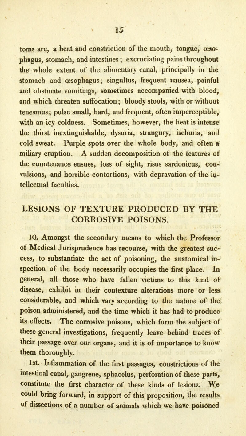 toms are, a heat and constriction of the mouth, tongue, oeso- phagus, stomach, and intestines; excruciating pains throughout the whole extent of the alimentary canal, principally in the stomach and oesophagus; singultus, frequent nausea, painful and obstinate vomitings, sometimes accompanied with blood, and which threaten suffocation; bloody stools, with or without tenesmus; pulse small, hard, and frequent, often imperceptible, with an icy coldness. Sometimes, however, the heat is intense the thirst inextinguishable, dysuria, strangury, ischuria, and cold sweat. Purple spots over the whole body, and often a miliary eruption. A sudden decomposition of the features of the countenance ensues, loss of sight, risus sardonicus, con- vulsions, and horrible contortions, with depravation of the in- tellectual faculties. LESIONS OF TEXTURE PRODUCED BY THE CORROSIVE POISONS. 10. Amongst the secondary means to which the Professor of Medical Jurisprudence has recourse, with the greatest suc- cess, to substantiate the act of poisoning, the anatomical in- spection of the body necessarily occupies the first place. In general, all those who have fallen victims to this kind of disease, exhibit in their contexture alterations more or less considerable, and which vary according to the nature of the poison administered, and the time which it has had to produce its effects. The corrosive poisons, which form the subject of these general investigations, frequently leave behind traces of their passage over our organs, and it is of importance to know them thoroughly. 1st. Inflammation of the first passages, constrictions of the intestinal canal, gangrene, sphacelus, perforation of these parts, constitute the first character of these kinds of lesions. We could bring forward, in support of this proposition, the results of dissections of a number of animals which we have poisoned