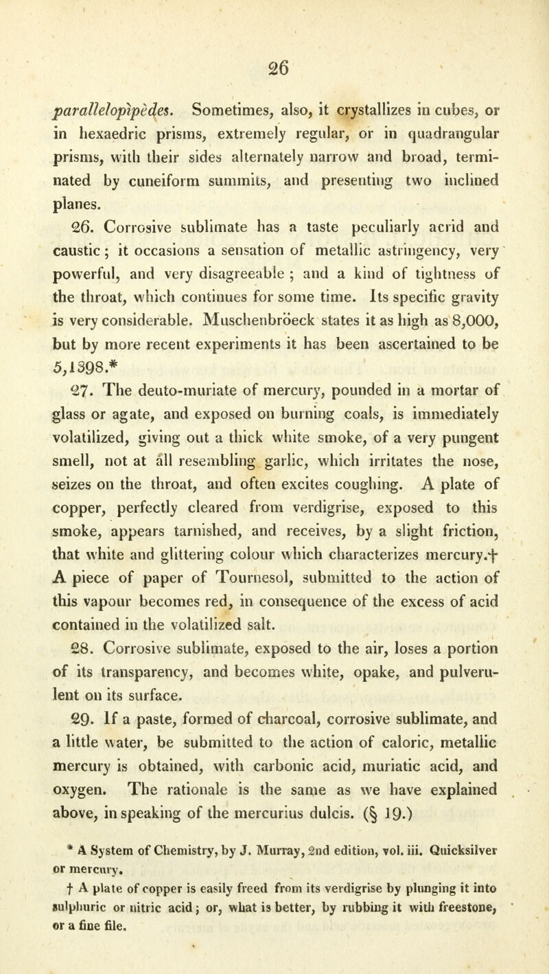 parallelopipedes. Sometimes, also, it crystallizes in cubes, or in hexaedric prisms, extremely regular, or in quadrangular prisms, with their sides alternately narrow and broad, termi- nated by cuneiform summits, and presenting two inclined planes. 26. Corrosive sublimate has a taste peculiarly acrid and caustic; it occasions a sensation of metallic astringency, very powerful, and very disagreeable ; and a kind of tightness of the throat, which continues for some time. Its specific gravity is very considerable. Muschenbroeck states it as high as 8,000, but by more recent experiments it has been ascertained to be 5,1398* 27. The deuto-muriate of mercury, pounded in a mortar of glass or agate, and exposed on burning coals, is immediately volatilized, giving out a thick white smoke, of a very pungent smell, not at all resembling garlic, which irritates the nose, seizes on the throat, and often excites coughing. A plate of copper, perfectly cleared from verdigrise, exposed to this smoke, appears tarnished, and receives, by a slight friction, that white and glittering colour which characterizes mercury.f A piece of paper of Tournesol, submitted to the action of this vapour becomes red, in consequence of the excess of acid contained in the volatilized salt. 28. Corrosive sublimate, exposed to the air, loses a portion of its transparency, and becomes white, opake, and pulveru- lent on its surface. 29. If a paste, formed of charcoal, corrosive sublimate, and a little water, be submitted to the action of caloric, metallic mercury is obtained, with carbonic acid, muriatic acid, and oxygen. The rationale is the same as we have explained above, in speaking of the mercurius dulcis. 19.) * A System of Chemistry, by J. Murray, 2nd edition, vol. iii. Quicksilver or mercury. f A plate of copper is easily freed from its verdigrise by plunging it into sulphuric or nitric acid j or, what is better, by rubbing it with freestone, or a fine file.