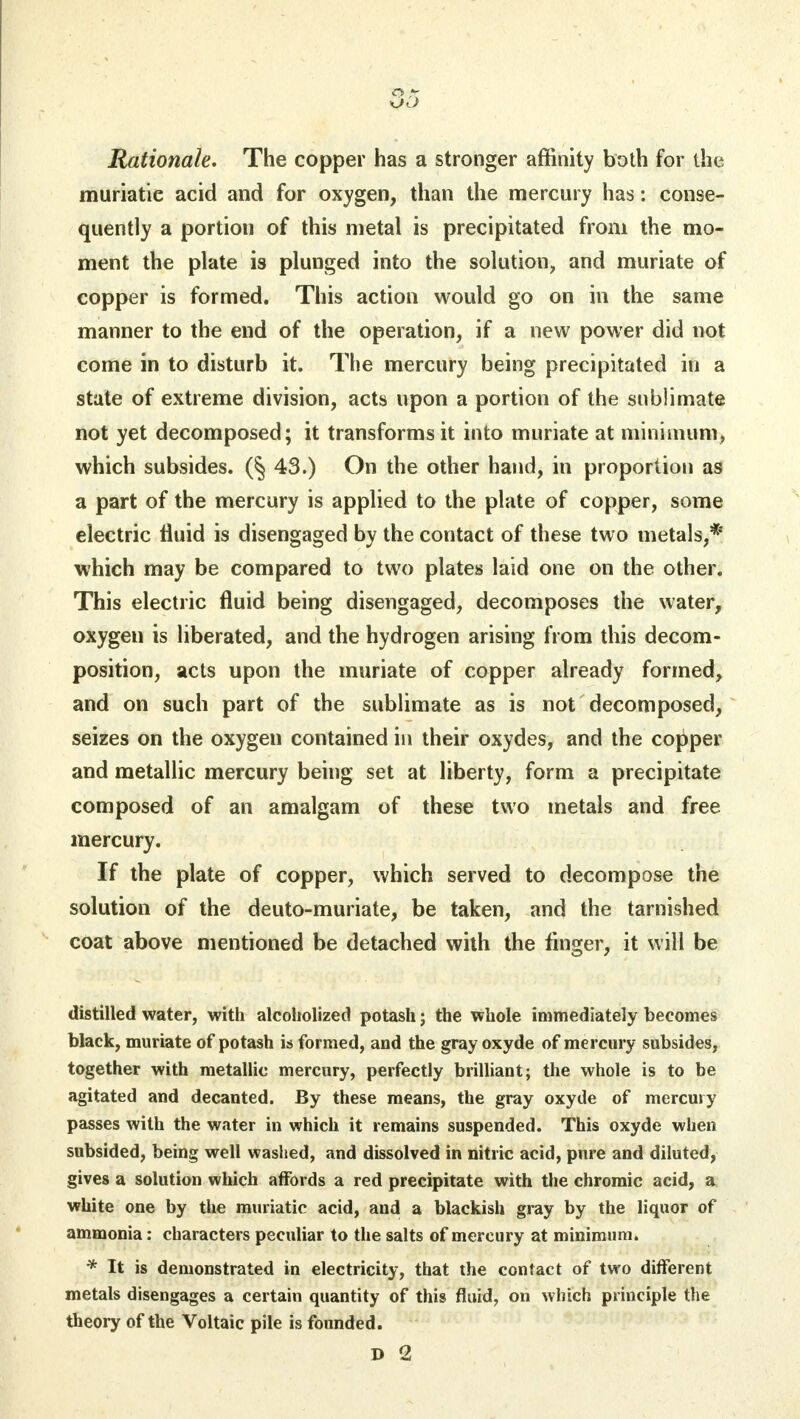 Rationale. The copper has a stronger affinity both for the muriatie acid and for oxygen, than the mercury has: conse- quently a portion of this metal is precipitated from the mo- ment the plate is plunged into the solution, and muriate of copper is formed. This action would go on in the same manner to the end of the operation, if a new power did not come in to disturb it. The mercury being precipitated in a state of extreme division, acts upon a portion of the sublimate not yet decomposed; it transforms it into muriate at minimum, which subsides. (§ 43.) On the other hand, in proportion as a part of the mercury is applied to the plate of copper, some electric fluid is disengaged by the contact of these two metals,* which may be compared to two plates laid one on the other. This electric fluid being disengaged, decomposes the water, oxygen is liberated, and the hydrogen arising from this decom- position, acts upon the muriate of copper already formed, and on such part of the sublimate as is not decomposed, seizes on the oxygen contained in their oxydes, and the copper and metallic mercury being set at liberty, form a precipitate composed of an amalgam of these two metals and free mercury. If the plate of copper, which served to decompose the solution of the deuto-muriate, be taken, and the tarnished coat above mentioned be detached with the finger, it will be distilled water, with alcoholized potash; the whole immediately becomes black, muriate of potash is formed, and the gray oxyde of mercury subsides, together with metallic mercury, perfectly brilliant; the whole is to be agitated and decanted. By these means, the gray oxyde of mercury passes with the water in which it remains suspended. This oxyde when subsided, being well washed, and dissolved in nitric acid, pure and diluted, gives a solution which affords a red precipitate with the chromic acid, a white one by the muriatic acid, and a blackish gray by the liquor of ammonia: characters peculiar to the salts of mercury at minimum. * It is demonstrated in electricity, that the contact of two different metals disengages a certain quantity of this fluid, on which principle the theory of the Voltaic pile is founded. D 2