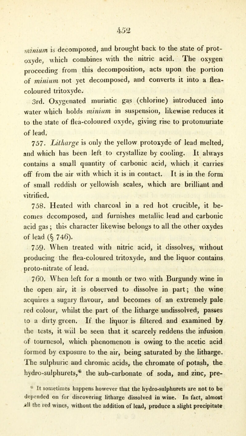 minium is decomposed, and brought back to the state of prot- oxide, which combines with the nitric acid. The oxygen proceeding from this decomposition, acts upon the portion of minium not yet decomposed, and converts it into a flea- coloured tritoxyde. 3rd. Oxygenated muriatic gas (chlorine) introduced into water which holds minium in suspension, likewise reduces it to the state of flea-coloured oxyde, giving rise to protomuriate of lead. 757. Litharge is only the yellow protoxyde of lead melted, and which has been left to crystallize by cooling. It always contains a small quantity of carbonic acid, which it carries off from the air with which it is in contact. It is in the form of small reddish or yellowish scales, which are brilliant and vitrified. 758. Heated with charcoal in a red hot crucible, it be- comes decomposed, and furnishes metallic lead and carbonic acid gas ; this character likewise belongs to all the other oxydes of lead 746). 759- When treated with nitric acid, it dissolves, without producing the flea-coloured tritoxyde, and the liquor contains proto-nitrate of lead. 760. When left for a month or two with Burgundy wine in the open air, it is observed to dissolve in part; the wine acquires a sugary flavour, and becomes of an extremely pale red colour, whilst the part of the litharge undissolved, passes to a dirty green. If the liquor is filtered and examined by the tests, it wiil be seen that it scarcely reddens the infusion of tournesol, which phenomenon is owing to the acetic acid formed by exposure to the air, being saturated by the litharge. The sulphuric and chromic acids, the chromate of potash, the hydro-sulphurets,* the sub-carbonate of soda, and zinc, pre- * It sometimes happens however that the hydro-sulphurets are not to be depended on for discovering litharge dissolved in wine. In fact, almost all the red wines, without the addition of lead, produce a slight precipitate