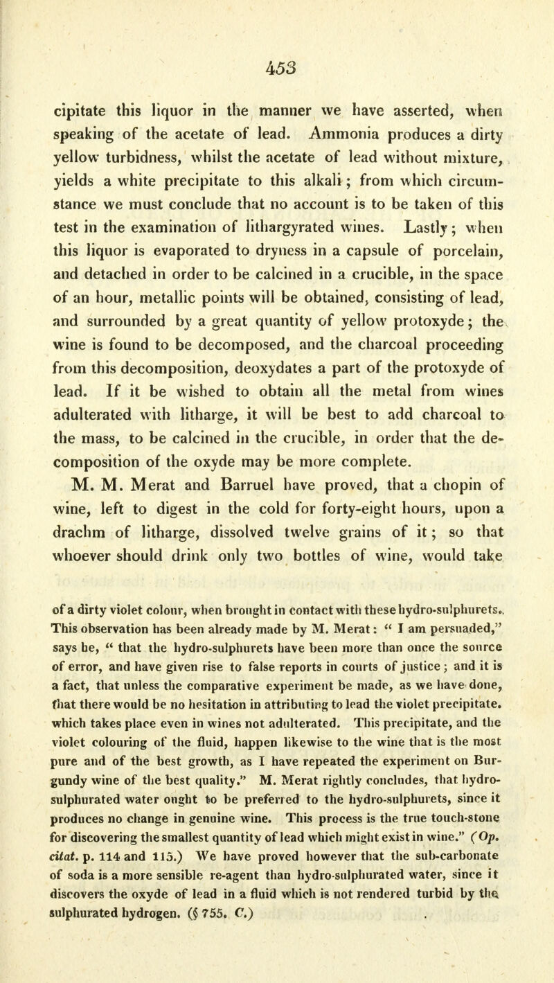 cipitate this liquor in the manner we have asserted, when speaking of the acetate of lead. Ammonia produces a dirty yellow turbidness, whilst the acetate of lead without mixture, yields a white precipitate to this alkali; from which circum- stance we must conclude that no account is to be taken of this test in the examination of lithargyrated wines. Lastly ; when this liquor is evaporated to dryness in a capsule of porcelain, and detached in order to be calcined in a crucible, in the space of an hour, metallic points will be obtained, consisting of lead, and surrounded by a great quantity of yellow protoxyde; the wine is found to be decomposed, and the charcoal proceeding from this decomposition, deoxydates a part of the protoxyde of lead. If it be wished to obtain all the metal from wines adulterated with litharge, it will be best to add charcoal to the mass, to be calcined in the crucible, in order that the de- composition of the oxyde may be more complete. M. M. Merat and Barruel have proved, that a chopin of wine, left to digest in the cold for forty-eight hours, upon a drachm of litharge, dissolved twelve grains of it; so that whoever should drink only two bottles of wine, would take of a dirty violet colour, when brought in contact with these hydro-sulphurets.. This observation has been already made by M. Merat: lam persuaded, says he,  that the hydro-sulphurets have been more than once the source of error, and have given rise to false reports in courts of justice ; and it is a fact, that unless the comparative experiment be made, as we have done, that there would be no hesitation in attributing to lead the violet precipitate, which takes place even in wines not adulterated. This precipitate, and the violet colouring of the fluid, happen likewise to the wine that is the most pure and of the best growth, as I have repeated the experiment on Bur- gundy wine of the best quality. M. Merat rightly concludes, that hydro- sulphurated water ought to be preferred to the hydro-sulphurets, since it produces no change in genuine wine. This process is the true touch-stone for discovering the smallest quantity of lead which might exist in wine. (Op. citat. p. 114 and 115.) We have proved however that the sub-carbonate of soda is a more sensible re-agent than hydro-sulphurated water, since it discovers the oxyde of lead in a fluid which is not rendered turbid by tlm sulphurated hydrogen. ($755. C.)