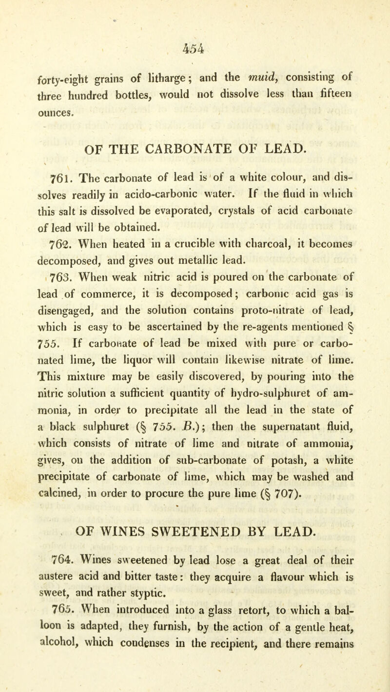 forty-eight grains of litharge; and the muid, consisting of three hundred bottles, would not dissolve less than fifteen ounces. OF THE CARBONATE OF LEAD. 761. The carbonate of lead is of a white colour, and dis- solves readily in acido-carbonic water. If the fluid in which this salt is dissolved be evaporated, crystals of acid carbonate of lead will be obtained. 762. When heated in a crucible with charcoal, it becomes decomposed, and gives out metallic lead. 763. When weak nitric acid is poured on the carbonate of lead of commerce, it is decomposed; carbonic acid gas is disengaged, and the solution contains proto-nitrate of lead, which is easy to be ascertained by the re-agents mentioned § 755. If carbonate of lead be mixed with pure or carbo- nated lime, the liquor will contain likewise nitrate of lime. This mixture may be easily discovered, by pouring into the nitric solution a sufficient quantity of hydro-sulphuret of am- monia, in order to precipitate all the lead in the state of a black sulphuret (§ 755. jB.); then the supernatant fluid, which consists of nitrate of lime and nitrate of ammonia, gives, on the addition of sub-carbonate of potash, a white precipitate of carbonate of lime, which may be washed and calcined, in order to procure the pure lime (§ 707). OF WINES SWEETENED BY LEAD. 764. Wines sweetened by lead lose a great deal of their austere acid and bitter taste: they acquire a flavour which is sweet, and rather styptic. 765. When introduced into a glass retort, to which a bal- loon is adapted, they furnish, by the action of a gentle heat, alcohol, which condenses in the recipient, and there remains