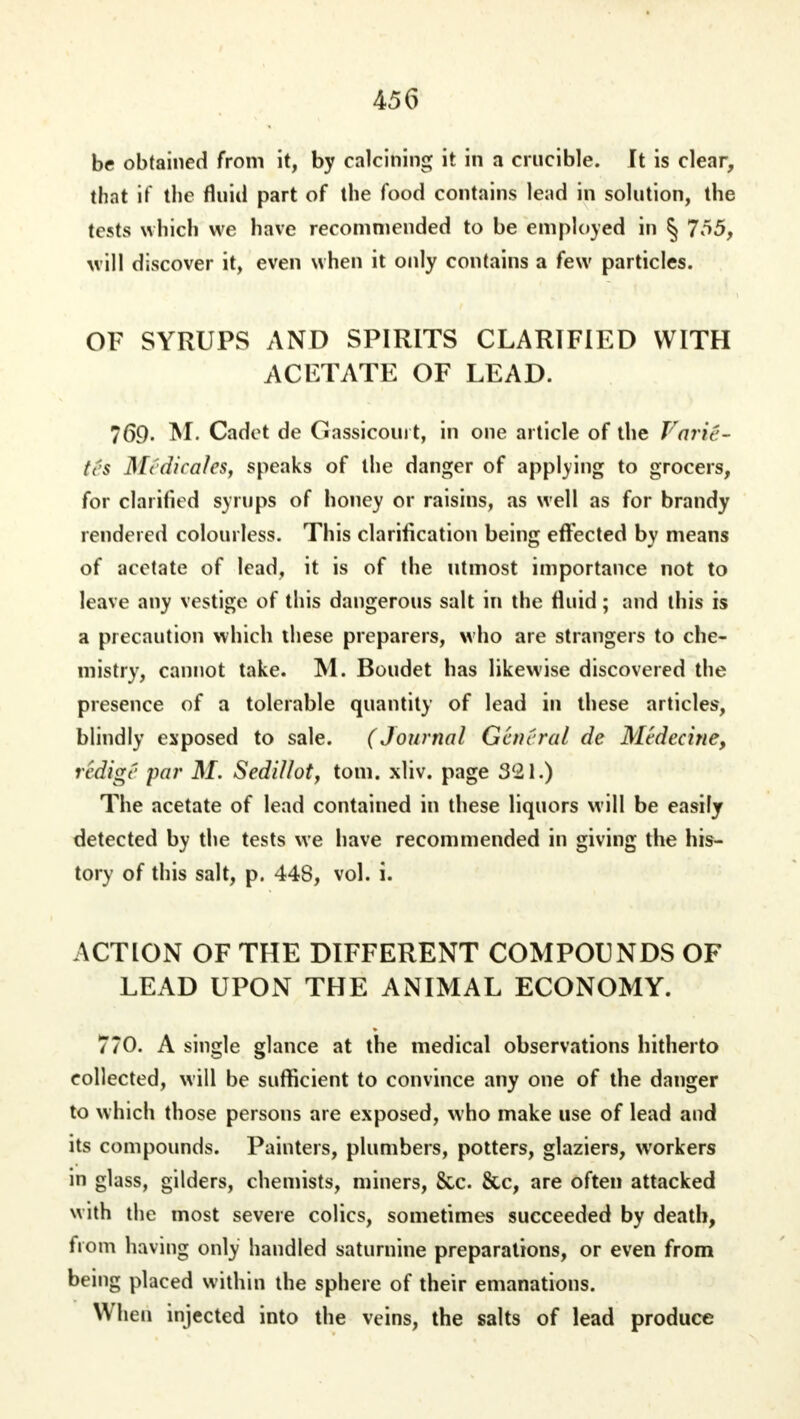 be obtained from it, by calcining it in a crucible. It is clear, that if the fluid part of the food contains lead in solution, the tests which we have recommended to be employed in § 7r>5, will discover it, even when it only contains a few particles. OF SYRUPS AND SPIRITS CLARIFIED WITH AC FT ATE OF LEAD. 769, M. Cadet de Gassicouit, in one article of the Vm u - tes Medicates, speaks of the danger of applying to grocers, for clarified syrups of honey or raisins, as well as for brandy rendered colourless. This clarification being effected by means of acetate of lead, it is of the utmost importance not to leave any vestige of this dangerous salt in the fluid; and this is a precaution which these preparers, who are strangers to che- mistry, cannot take. M. Boudet has likewise discovered the presence of a tolerable quantity of lead in these articles, blindly exposed to sale. (Journal General de Mvdeciric, redige par M. Sedillot, torn. xliv. page 321.) The acetate of lead contained in these liquors will be easily detected by the tests we have recommended in giving the his- tory of this salt, p. 44S, vol. i. ACTION OF THE DIFFERENT COMPOUNDS OF LEAD UPON THE ANIMAL ECONOMY. 770. A single glance at the medical observations hitherto collected, will be sufficient to convince any one of the danger to which those persons are exposed, who make use of lead and its compounds. Painters, plumbers, potters, glaziers, workers in glass, gilders, chemists, miners, &c. &c, are often attacked with the most severe colics, sometimes succeeded by death, from having only handled saturnine preparations, or even from being placed within the sphere of their emanations. When injected into the veins, the salts of lead produce