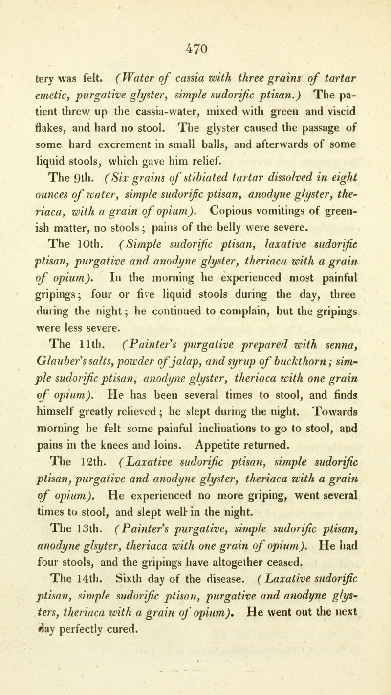 tery was felt. (Water of cassia zvith three grains of tartar emetic, purgative glyster, simple sudorific ptisan.) The pa- tient threw up the cassia-water, mixed with green and viscid flakes, and hard no stool. The glyster caused the passage of some hard excrement in small balls, and afterwards of some liquid stools, which gave him relief. The 9th. (Six grains of stibiated tartar dissolved in eight ounces of water, simple sudorific ptisan, anodyne glyster, the- riaca, with a grain of opium). Copious vomitings of green- ish matter, no stools; pains of the belly were severe. The 10th. (Simple sudorific ptisan, laxative sudorific ptisan, purgative and anodyne glyster, theriaca with a grain of opium). In the morning he experienced most painful gripings; four or five liquid stools during the day, three during the night; he continued to complain, but the gripings were less severe. The 11th. (Painter's purgative prepared with senna, Glauber's salts, powder of jalap, and syrup of buckthorn; sim- ple sudorific ptisan, anodyne glyster, theriaca with one grain of opium). He has been several times to stool, and finds himself greatly relieved ; he slept during the night. Towards morning he felt some painful inclinations to go to stool, apd pains in the knees and loins. Appetite returned. The 12th. (Laxative sudorific ptisan, simple sudorific ptisan, purgative and anodyne glyster, theriaca with a grain of opium). He experienced no more griping, went several times to stool, and slept well* in the night. The 13th. (Painters purgative, simple sudorific ptisan, anodyne glsyter, theriaca with one grain of opium). He had four stools, and the gripings have altogether ceased. The 14th. Sixth day of the disease. (Laxative sudorific ptisan, simple sudorific ptisan, purgative and anodyne glys- ters, theriaca with a grain of opium). He went out the next day perfectly cured.