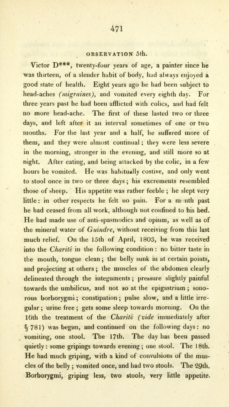 OBSERVATION 5th. Victor D*#*, twenty-four years of age, a painter since he was thirteen, of a slender habit of body, had always enjoyed a good state of health. Eight years ago he had been subject to head-aches (migraines), and vomited every eighth day. For three years past he had been afflicted with colics, and had felt no more head-ache. The first of these lasted two or three days, and left after it an interval sometimes of one or two months. For the last year and a half, he suffered more of them, and they were almost continual; they were less severe in the morning, stronger in the evening, and still more so at night. After eating, and being attacked by the colic, in a few hours he vomited. He was habitually costive, and only went to stool once in two or three days; his excrements resembled those of bheep. His appetite was rather feeble ; he slept very little: in other respects he felt no pain. For a m nth past he had ceased from all work, although not confined to his bed. He had made use of anti-spasmodics and opium, as well as of the mineral water of Guindre, without receiving from this last much relief. On the 15th of April, 1803, he was received into the Charite in the following condition : no bitter taste in the mouth, tongue clean; the belly sunk in at certain points, and projecting at others; the muscles of the abdomen clearly delineated through the integuments; pressure slightly painful towards the umbilicus, and not so at the epigastrium; sono- rous borborygmi; constipation; pulse slow, and a little irre- gular ; urine free ; gets some sleep towards morning. On the loth the treatment of the Charitt (vide immediately after § 781) was begun, and continued on the following days: no vomiting, one stool. The 17th. The day has been passed quietly : some gripings towards evening; one stool. The 18th. He had much griping, with a kind of convulsions of the mus- cles of the belly; vomited once, and had two stools. The 29th. Borborygmi, griping less, two stools, very little appetite.