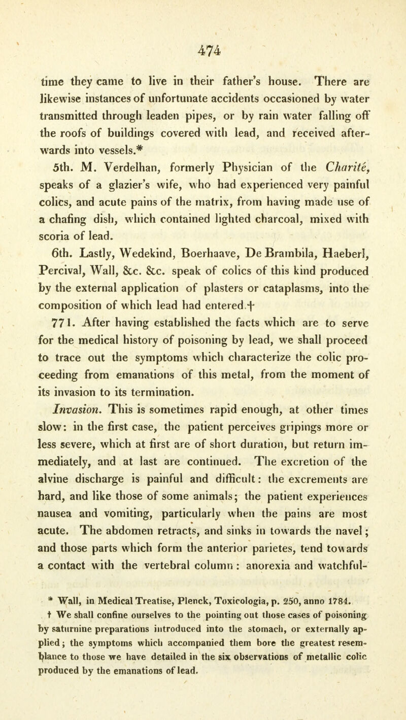 time they came to live in their father's house. There are likewise instances of unfortunate accidents occasioned by water transmitted through leaden pipes, or by rain water falling off the roofs of buildings covered with lead, and received after- wards into vessels.* 5th. M. Verdelhan, formerly Physician of the Charite, speaks of a glazier's wife, who had experienced very painful colics, and acute pains of the matrix, from having made use of a chafing dish, which contained lighted charcoal, mixed with scoria of lead. 6th. Lastly, Wedekind, Boerhaave, De Brambila, Haeberl, Percival, Wall, &c. &c. speak of colics of this kind produced by the external application of plasters or cataplasms, into the composition of which lead had entered.^ 771. After having established the facts which are to serve for the medical history of poisoning by lead, we shall proceed to trace out the symptoms which characterize the colic pro- ceeding from emanations of this metal, from the moment of its invasion to its termination. Invasion. This is sometimes rapid enough, at other times slow: in the first case, the patient perceives gripings more or less severe, which at first are of short duration, but return im- mediately, and at last are continued. The excretion of the alvine discharge is painful and difficult: the excrements are hard, and like those of some animals; the patient experiences nausea and vomiting, particularly when the pains are most acute. The abdomen retracts, and sinks in towards the navel; and those parts which form the anterior parietes, tend towards a contact with the vertebral column : anorexia and watchful-' * Wall, in Medical Treatise, Plenck, Toxicologia, p. 250, anno 1784. t We shall confine ourselves to the pointing out those cases of poisoning by saturnine preparations introduced into the stomach, or externally ap- plied ; the symptoms which accompanied them bore the greatest resem- blance to those we have detailed in the six observations of metallic colic produced by the emanations of lead.