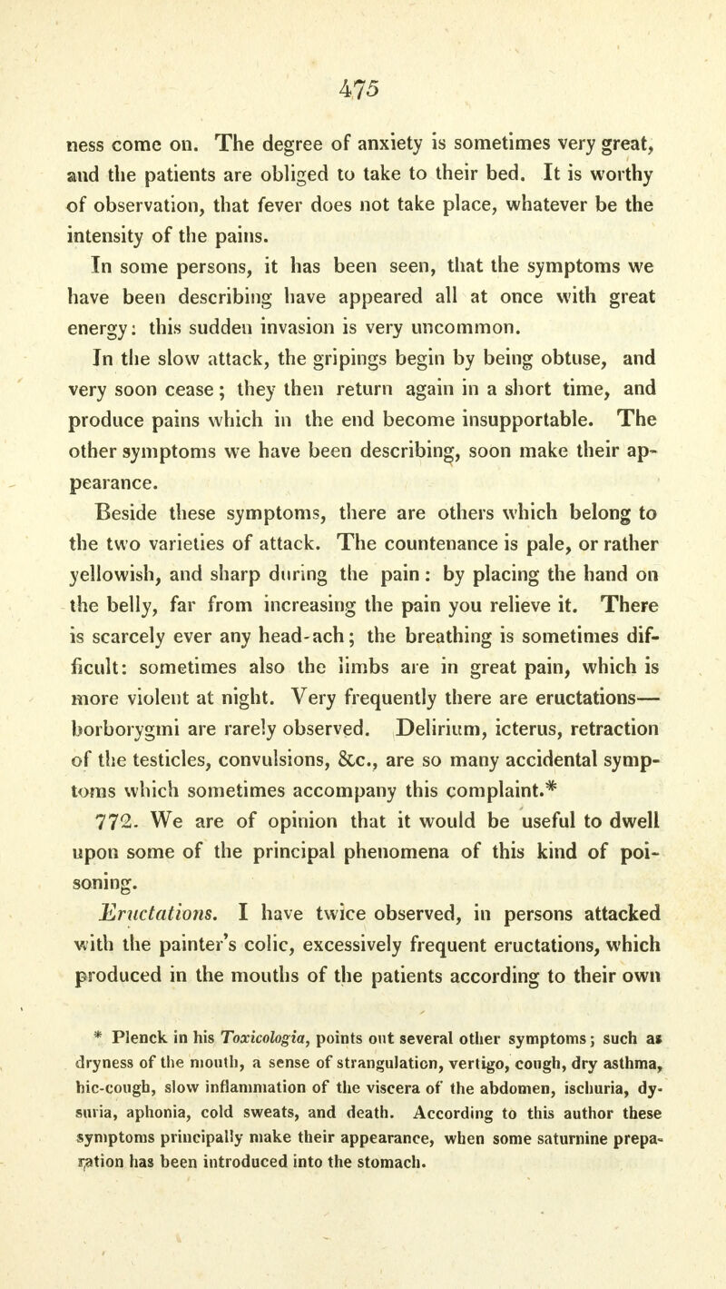 ness come on. The degree of anxiety is sometimes very great, and the patients are obliged to take to their bed. It is worthy of observation, that fever does not take place, whatever be the intensity of the pains. In some persons, it has been seen, that the symptoms we have been describing have appeared all at once with great energy: this sudden invasion is very uncommon. In the slow attack, the gri pings begin by being obtuse, and very soon cease; they then return again in a short time, and produce pains which in the end become insupportable. The other symptoms we have been describing, soon make their ap- pearance. Beside these symptoms, there are others which belong to the two varieties of attack. The countenance is pale, or rather yellowish, and sharp during the pain: by placing the hand on the belly, far from increasing the pain you relieve it. There is scarcely ever any head-ach; the breathing is sometimes dif- ficult: sometimes also the limbs are in great pain, which is more violent at night. Very frequently there are eructations— borborygmi are rarely observed. Delirium, icterus, retraction of the testicles, convulsions, &c, are so many accidental symp- toms which sometimes accompany this complaint.* 772. We are of opinion that it would be useful to dwell upon some of the principal phenomena of this kind of poi- soning. Eructations. I have twice observed, in persons attacked with the painter's colic, excessively frequent eructations, which produced in the mouths of the patients according to their own * Plenck in his Toxicologia, points out several other symptoms; such as dryness of the mouth, a sense of strangulation, vertigo, cough, dry asthma, hic-cougb, slow inflammation of the viscera of the abdomen, ischuria, dy- suria, aphonia, cold sweats, and death. According to this author these symptoms principally make their appearance, when some saturnine prepa- ration has been introduced into the stomach.
