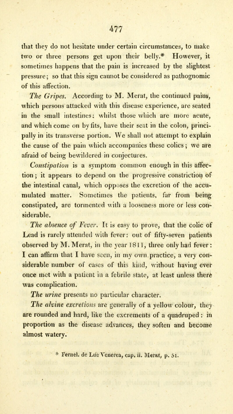 that they do not hesitate under certain circumstances, to make two or three persons get upon their belly.* However, it sometimes happens that the pain is increased by the slightest pressure; so that this sign cannot be considered as pathognomic of this affection. The Gripes. According to M. Merat, the continued pains, which persons attacked with this disease experience, are seated in the small intestines; whilst those which are more acute, and which come on by fits, have their seat in the colon, princi- pally in its transverse portion. We shall not attempt to explain the cause of the pain which accompanies these colics; we are afraid of being bewildered in conjectures. Constipation is a symptom common enough in this affec- tion ; it appears to depend on the progressive constriction of the intestinal canal, which opposes the excretion of the accu- mulated matter. Sometimes the patients, far from being constipated, are tormented with a looseness more or less con- siderable. The absence of Fever. It is easy to prove, that the colic of Lead is rarely attended with fever: out of fifty-seven patients observed by M. Merat, in the year 1811, three only had fever: I can affirm that I have seen, in my own practice, a very con- siderable number of cases of this kind, without having ever once met with a patient in a febrile state, at least unless there was complication. The urine presents no particular character. The ahine excretions are generally of a yellow colour, they are rounded and hard, like the excrements of a quadruped : in proportion as the disease advances, they soften and become almost watery. * Fernel. de Liie Venerea, cap. ii. Merat, p. 51.