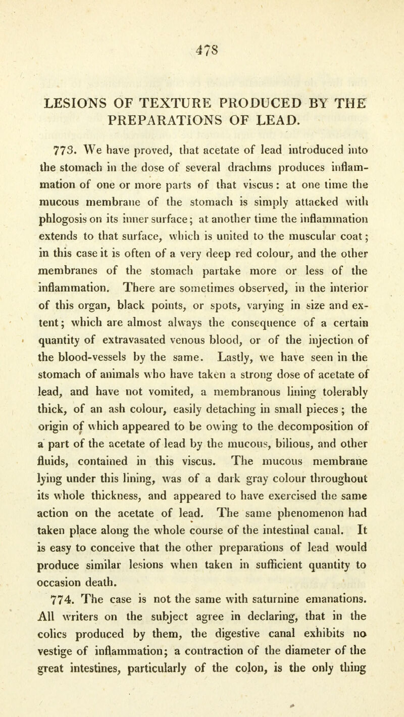 4?S LESIONS OF TEXTURE PRODUCED BY THE PREPARATIONS OF LEAD. 773. We have proved, that acetate of lead introduced into the stomach in the dose of several drachms produces inflam- mation of one or more parts of that viscus: at one time the mucous membrane of the stomach is simply attacked with phlogosis on its inner surface; at another time the inflammation extends to that surface, which is united to the muscular coat; in this case it is often of a very deep red colour, and the other membranes of the stomach partake more or less of the inflammation. There are sometimes observed, in the interior of this organ, black points, or spots, varying in size and ex- tent ; which are almost always the consequence of a certain quantity of extravasated venous blood, or of the injection of the blood-vessels by the same. Lastly, we have seen in the stomach of animals who have taken a strong dose of acetate of lead, and have not vomited, a membranous lining tolerably thick, of an ash colour, easily detaching in small pieces; the origin of which appeared to be owing to the decomposition of a part of the acetate of lead by the mucous, bilious, and other fluids, contained in this viscus. The mucous membrane lying under this lining, was of a dark gray colour throughout its whole thickness, and appeared to have exercised the same action on the acetate of lead. The same phenomenon had taken place along the whole course of the intestinal canal. It is easy to conceive that the other preparations of lead would produce similar lesions when taken in sufficient quantity to occasion death. 774. The case is not the same with saturnine emanations. All writers on the subject agree in declaring, that in the colics produced by them, the digestive canal exhibits no vestige of inflammation; a contraction of the diameter of the great intestines, particularly of the colon, is the only thing
