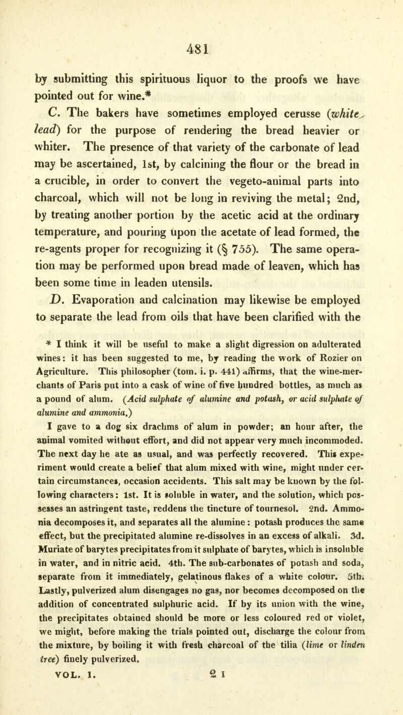 by submitting this spirituous liquor to the proofs we have pointed out for wine.* C. The bakers have sometimes employed cerusse (white^ lead) for the purpose of rendering the bread heavier or whiter. The presence of that variety of the carbonate of lead may be ascertained, 1st, by calcining the flour or the bread in a crucible, in order to convert the vegeto-animal parts into charcoal, which will not be long in reviving the metal; 2nd, by treating another portion by the acetic acid at the ordinary temperature, and pouring upon the acetate of lead formed, the re-agents proper for recognizing it (§ 755). The same opera- tion may be performed upon bread made of leaven, which has been some time in leaden utensils. D. Evaporation and calcination may likewise be employed to separate the lead from oils that have been clarified with the * I think it will be useful to make a slight digression on adulterated wines: it has been suggested to me, by reading the work of Rozier on Agriculture. This philosopher (torn. i. p. 441) affirms, that the wine-mer- chants of Paris put into a cask of wine of five hundred bottles, as much as a pound of alum. (Acid sulphate of alumine and potash, or acid sulpluite of alumine and ammonia.) I gave to a dog six drachms of alum in powder; an hour after, the animal vomited without effort, and did not appear very much incommoded. The next day he ate as usual, and was perfectly recovered. This expe- riment would create a belief that alum mixed with wine, might under cer- tain circumstances, occasion accidents. This salt may be known by the fol- lowing characters: 1st. It is soluble in water, and the solution, which pos- sesses an astringent taste, reddens the tincture of tournesol. 2nd. Ammo- nia decomposes it, and separates all the alumine: potash produces the same effect, but the precipitated alumine re-dissolves in an excess of alkali. 3d. Muriate of barytes precipitates from it sulphate of barytes, which is insoluble in water, and in nitric acid. 4th. The sub-carbonates of potash and soda, separate from it immediately, gelatinous flakes of a white colour. 5th. Lastly, pulverized alum disengages no gas, nor becomes decomposed on the addition of concentrated sulphuric acid. If by its union with the wine, the precipitates obtained should be more or less coloured red or violet, we might, before making the trials pointed out, discharge the colour from the mixture, by boiling it with fresh charcoal of the tilia (lime or linden tree) finely pulverized. VOL. I. 2 I