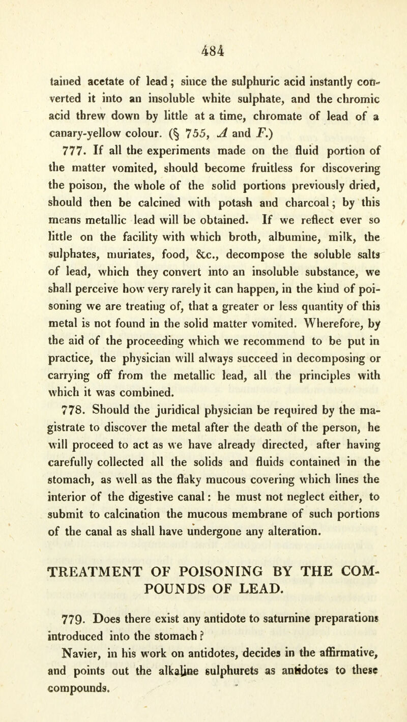 tained acetate of lead; since the sulphuric acid instantly con- verted it into an insoluble white sulphate, and the chromic acid threw down by little at a time, chromate of lead of a canary-yellow colour. (§ 755, A and F.) 777. If all the experiments made on the fluid portion of the matter vomited, should become fruitless for discovering the poison, the whole of the solid portions previously dried, should then be calcined with potash aud charcoal; by this means metallic lead will be obtained. If we reflect ever so little on the facility with which broth, albumine, milk, the sulphates, muriates, food, &c, decompose the soluble salts of lead, which they convert into an insoluble substance, we shall perceive how very rarely it can happen, in the kind of poi- soning we are treating of, that a greater or less quantity of this metal is not found in the solid matter vomited. Wherefore, by the aid of the proceeding which we recommend to be put in practice, the physician will always succeed in decomposing or carrying off from the metallic lead, all the principles with which it was combined. 778. Should the juridical physician be required by the ma- gistrate to discover the metal after the death of the person, he will proceed to act as we have already directed, after having carefully collected all the solids and fluids contained in the stomach, as well as the flaky mucous covering which lines the interior of the digestive canal: he must not neglect either, to submit to calcination the mucous membrane of such portions of the canal as shall have undergone any alteration. TREATMENT OF POISONING BY THE COM- POUNDS OF LEAD. 779. Does there exist any antidote to saturnine preparations introduced into the stomach ? Navier, in his work on antidotes, decides in the affirmative, and points out the alkaline sulphurets as antidotes to these compounds.