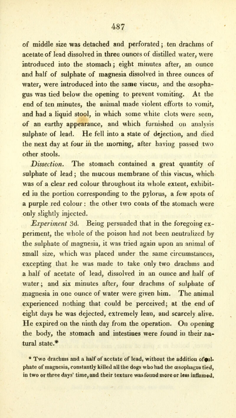 of middle size was detached and perforated; ten drachms of acetate of lead dissolved in three ounces of distilled water, were introduced into the stomach; eight minutes after, an ounce and half of sulphate of magnesia dissolved in three ounces of water, were introduced into the same viscus, and the oesopha- gus was tied below the opening to prevent vomiting. At the end of ten minutes, the animal made violent efforts to vomit, and had a liquid stool, in which some white clots were seen, of an earthy appearance, and which furnished on analysis sulphate of lead. He fell into a state of dejection, and died the next day at four in the morning, after having passed two other stools. Dissection. The stomach contained a great quantity of sulphate of lead; the mucous membrane of this viscus, which was of a clear red colour throughout its whole extent, exhibit- ed in the portion corresponding to the pylorus, a few spots of a purple red colour : the other two coats of the stomach were only slightly injected. Experiment 3d. Being persuaded that in the foregoing ex- periment, the whole of the poison had not been neutralized by the sulphate of magnesia, it was tried again upon an animal of small size, which was placed under the same circumstances, excepting that he was made to take only two drachms and a half of acetate of lead, dissolved in an ounce and half of water; and six minutes after, four drachms of sulphate of magnesia in one ounce of water were given him. The animal experienced nothing that could be perceived; at the end of eight days he was dejected, extremely lean, and scarcely alive. He expired on the ninth day from the operation. On opening the body, the stomach and intestines were found in their na- tural state.# * Two drachms and a half of acetate of lead, without the addition offul- phate of magnesia, constantly killed all the dogs who had the cesophagus tied, in two or three days' time, and their texture was found more or lets inflamed.