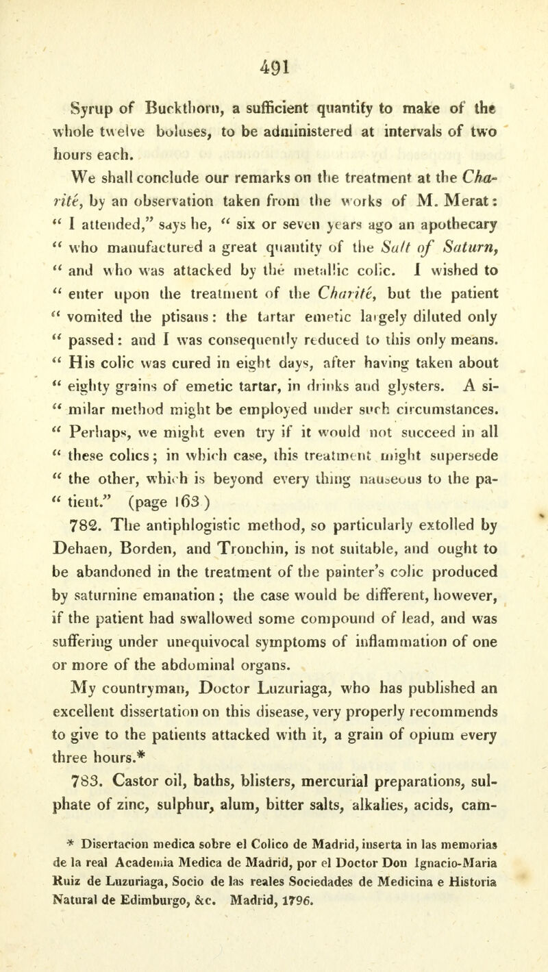 Syrup of Buckthorn, a sufficient quantity to make of the whole twelve boluses, to be administered at intervals of two hours each. We shall conclude our remarks on the treatment at the Cha- rite, by an observation taken from the works of M. Merat:  I attended, says he,  six or seven years ago an apothecary  who manufactured a great quantity of the Salt of Saturn,  and who was attacked by the metallic colic. I wished to  enter upon the treatment of the Charite, but the patient  vomited the ptisans: the tartar emetic largely diluted only  passed: and I was consequently reduced to this only means.  His colic was cured in eight days, after having taken about  eighty grains of emetic tartar, in drinks and glysters. A si-  milar method might be employed under si»rh circumstances.  Perhaps, we might even try if it would not succeed in all  these colics; in which case, this treatment might supersede  the other, which is beyond every thing nauseous to the pa-  tient. (page 163) 782. The antiphlogistic method, so particularly extolled by Dehaen, Borden, and Tronchin, is not suitable, and ought to be abandoned in the treatment of the painter's colic produced by saturnine emanation; the case would be different, however, if the patient had swallowed some compound of lead, and was suffering under unequivocal symptoms of inflammation of one or more of the abdominal organs. My countryman, Doctor Luzuriaga, who has published an excellent dissertation on this disease, very properly recommends to give to the patients attacked with it, a grain of opium every three hours.* 783. Castor oil, baths, blisters, mercurial preparations, sul- phate of zinc, sulphur, alum, bitter salts, alkalies, acids, cam- * Disertacion medica sobre el Colico de Madrid, iuserta in las memorias de la real Academia Medica de Madrid, por el Doctor Don Ignacio-Maria Ruiz de Luzuriaga, Socio de las reales Sociedades de Medicina e Historia Natural de Edimburgo, &c. Madrid, 1796.