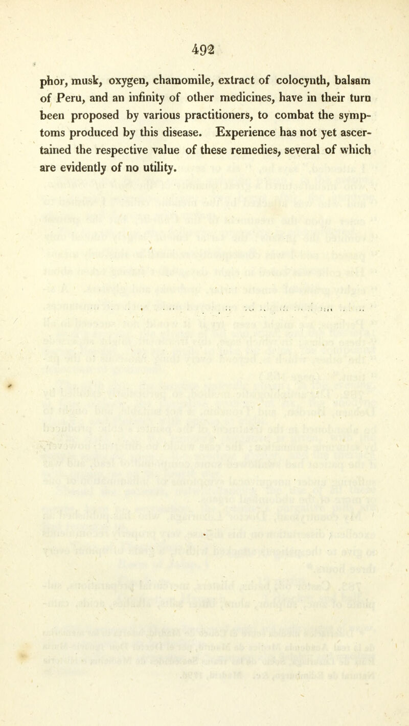 phor, musk, oxygen, chamomile, extract of colocynth, balsam of Peru, and an infinity of other medicines, have in their turn been proposed by various practitioners, to combat the symp- toms produced by this disease. Experience has not yet ascer- tained the respective value of these remedies, several of which are evidently of no utility.