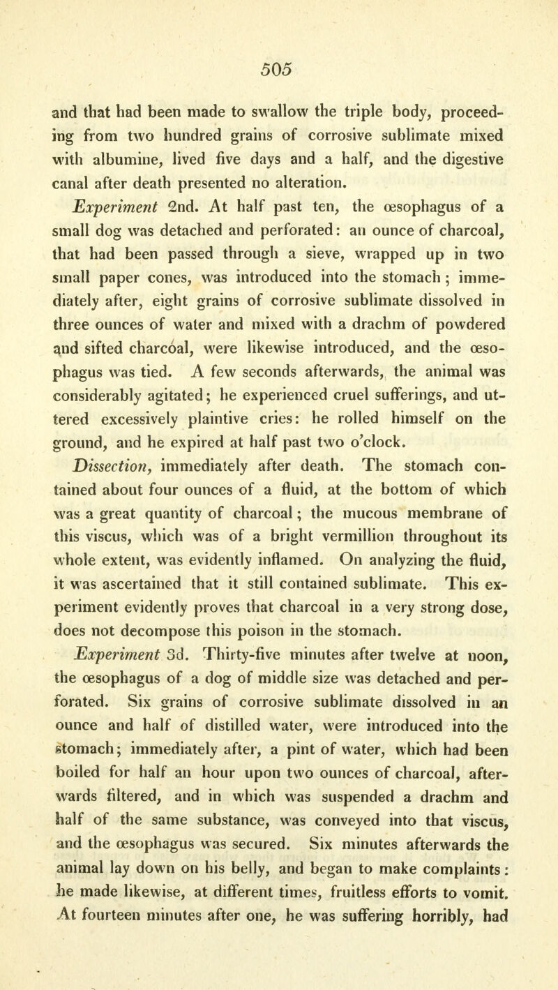 and that had been made to swallow the triple body, proceed- ing from two hundred grains of corrosive sublimate mixed with albumine, lived five days and a half, and the digestive canal after death presented no alteration. Experiment 2nd. At half past ten, the oesophagus of a small dog was detached and perforated: an ounce of charcoal, that had been passed through a sieve, wrapped up in two small paper cones, was introduced into the stomach ; imme- diately after, eight grains of corrosive sublimate dissolved in three ounces of water and mixed with a drachm of powdered and sifted charcoal, were likewise introduced, and the oeso- phagus was tied. A few seconds afterwards, the animal was considerably agitated; he experienced cruel sufferings, and ut- tered excessively plaintive cries: he rolled himself on the ground, and he expired at half past two o'clock. Dissection, immediately after death. The stomach con- tained about four ounces of a fluid, at the bottom of which was a great quantity of charcoal; the mucous membrane of this viscus, which was of a bright Vermillion throughout its whole extent, was evidently inflamed. On analyzing the fluid, it was ascertained that it still contained sublimate. This ex- periment evidently proves that charcoal in a very strong dose, does not decompose this poison in the stomach. Experiment 3d. Thirty-five minutes after twelve at noon, the oesophagus of a dog of middle size was detached and per- forated. Six grains of corrosive sublimate dissolved in an ounce and half of distilled water, were introduced into the stomach; immediately after, a pint of water, which had been boiled for half an hour upon two ounces of charcoal, after- wards filtered, and in which was suspended a drachm and half of the same substance, was conveyed into that viscus, and the oesophagus was secured. Six minutes afterwards the animal lay down on his belly, and began to make complaints: he made likewise, at different times, fruitless efforts to vomit. At fourteen minutes after one, he was suffering horribly, had