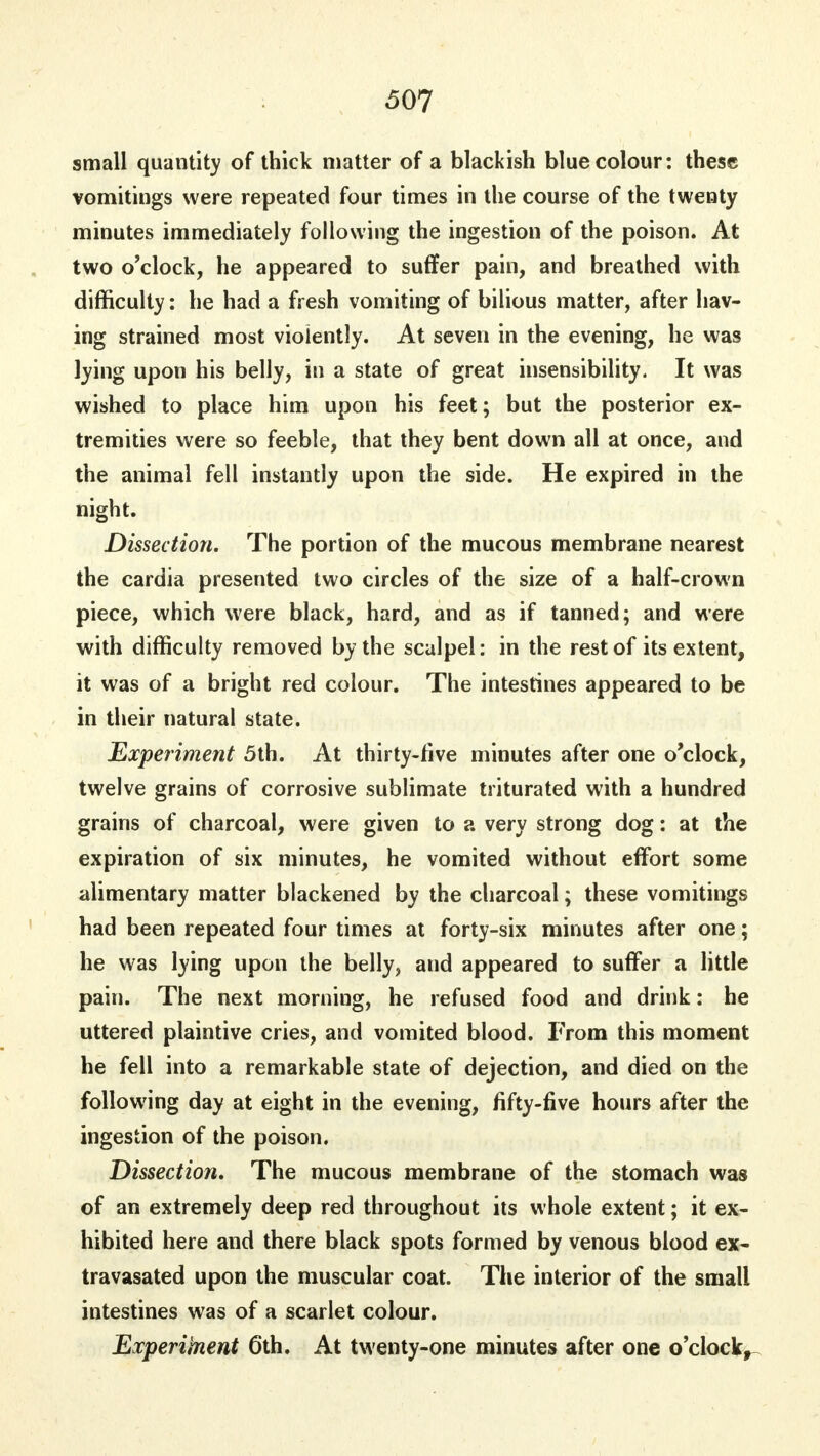 small quantity of thick matter of a blackish blue colour: these vomitings were repeated four times in the course of the twenty minutes immediately following the ingestion of the poison. At two o'clock, he appeared to suffer pain, and breathed with difficulty: he had a fresh vomiting of bilious matter, after hav- ing strained most violently. At seven in the evening, he was lying upon his belly, in a state of great insensibility. It was wished to place him upon his feet; but the posterior ex- tremities were so feeble, that they bent down all at once, and the animal fell instantly upon the side. He expired in the night. Dissection. The portion of the mucous membrane nearest the cardia presented two circles of the size of a half-crown piece, which were black, hard, and as if tanned; and were with difficulty removed by the scalpel: in the rest of its extent, it was of a bright red colour. The intestines appeared to be in their natural state. Experiment 5th. At thirty-five minutes after one o'clock, twelve grains of corrosive sublimate triturated with a hundred grains of charcoal, were given to a very strong dog: at the expiration of six minutes, he vomited without effort some alimentary matter blackened by the charcoal; these vomitings had been repeated four times at forty-six minutes after one; he was lying upon the belly, and appeared to suffer a little pain. The next morning, he refused food and drink: he uttered plaintive cries, and vomited blood. From this moment he fell into a remarkable state of dejection, and died on the following day at eight in the evening, fifty-five hours after the ingestion of the poison. Dissection. The mucous membrane of the stomach was of an extremely deep red throughout its whole extent; it ex- hibited here and there black spots formed by venous blood ex- travasated upon the muscular coat. The interior of the small intestines was of a scarlet colour. Experiment 6th. At twenty-one minutes after one o'clock,