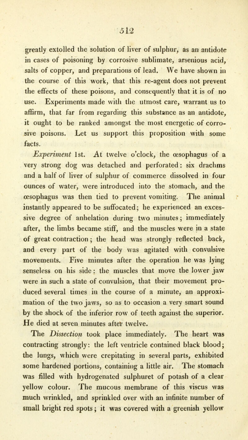 greatly extolled the solution of liver of sulphur, as an antidote in cases of poisoning by corrosive sublimate, arsenious acid, salts of copper, and preparations of lead. We have shown in the course of this work, that this re-agent does not prevent the effects of these poisons, and consequently that it is of no use. Experiments made with the utmost care, warrant us to affirm, that far from regarding this substance as an antidote, it ought to be ranked amongst the most energetic of corro- sive poisons. Let us support this proposition with some facts. Experiment 1st. At twelve o'clock, the oesophagus of a very strong dog was detached and perforated: six drachms and a half of liver of sulphur of commerce dissolved in four ounces of water, were introduced into the stomach, and the oesophagus was then tied to prevent vomiting. The animal instantly appeared to be suffocated; he experienced an exces- sive degree of anhelation during two minutes; immediately after, the limbs became stiff, and the muscles were in a state of great contraction; the head was strongly reflected back, and every part of the body was agitated with convulsive movements. Five minutes after the operation he was lying senseless on his side: the muscles that move the lower jaw were in such a state of convulsion, that their movement pro- duced several times in the course of a minute, an approxi- mation of the two jaws, so as to occasion a very smart sound by the shock of the inferior row of teeth against the superior. He died at seven minutes aftev twelve. The Dissection took place immediately. The heart was contracting strongly: the left ventricle contained black blood; the lungs, which were crepitating in several parts, exhibited some hardened portions, containing a little air. The stomach was filled with hydrogenated sulphuret of potash of a clear yellow colour. The mucous membrane of this viscus was much wrinkled, and sprinkled over with an infinite number of small bright red spots; it was covered with a greenish yellow