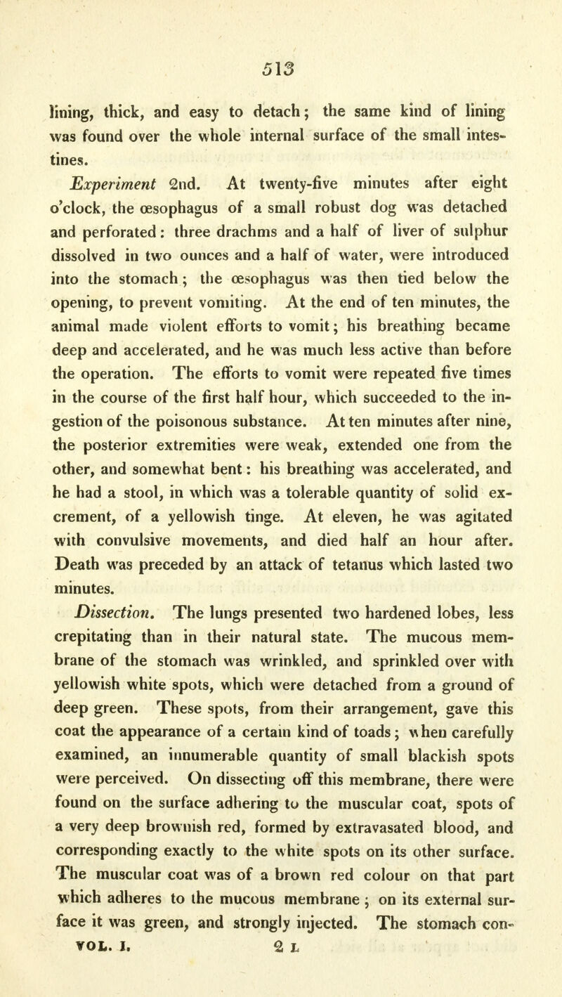 lining, thick, and easy to detach; the same kind of lining was found over the whole internal surface of the small intes- tines. Experiment 2nd. At twenty-five minutes after eight o'clock, the oesophagus of a small robust dog was detached and perforated: three drachms and a half of liver of sulphur dissolved in two ounces and a half of water, were introduced into the stomach; the oesophagus was then tied below the opening, to prevent vomiting. At the end of ten minutes, the animal made violent efforts to vomit; his breathing became deep and accelerated, and he was much less active than before the operation. The efforts to vomit were repeated five times in the course of the first half hour, which succeeded to the in- gestion of the poisonous substance. At ten minutes after nine, the posterior extremities were weak, extended one from the other, and somewhat bent: his breathing was accelerated, and he had a stool, in which was a tolerable quantity of solid ex- crement, of a yellowish tinge. At eleven, he was agitated with convulsive movements, and died half an hour after. Death was preceded by an attack of tetanus which lasted two minutes. Dissection. The lungs presented two hardened lobes, less crepitating than in their natural state. The mucous mem- brane of the stomach was wrinkled, and sprinkled over with yellowish white spots, which were detached from a ground of deep green. These spots, from their arrangement, gave this coat the appearance of a certain kind of toads; w hen carefully examined, an innumerable quantity of small blackish spots were perceived. On dissecting off this membrane, there were found on the surface adhering to the muscular coat, spots of a very deep brownish red, formed by extravasated blood, and corresponding exactly to the white spots on its other surface. The muscular coat was of a brown red colour on that part which adheres to the mucous membrane ; on its external sur- face it was green, and strongly injected. The stomach con- VOL. I. 2l