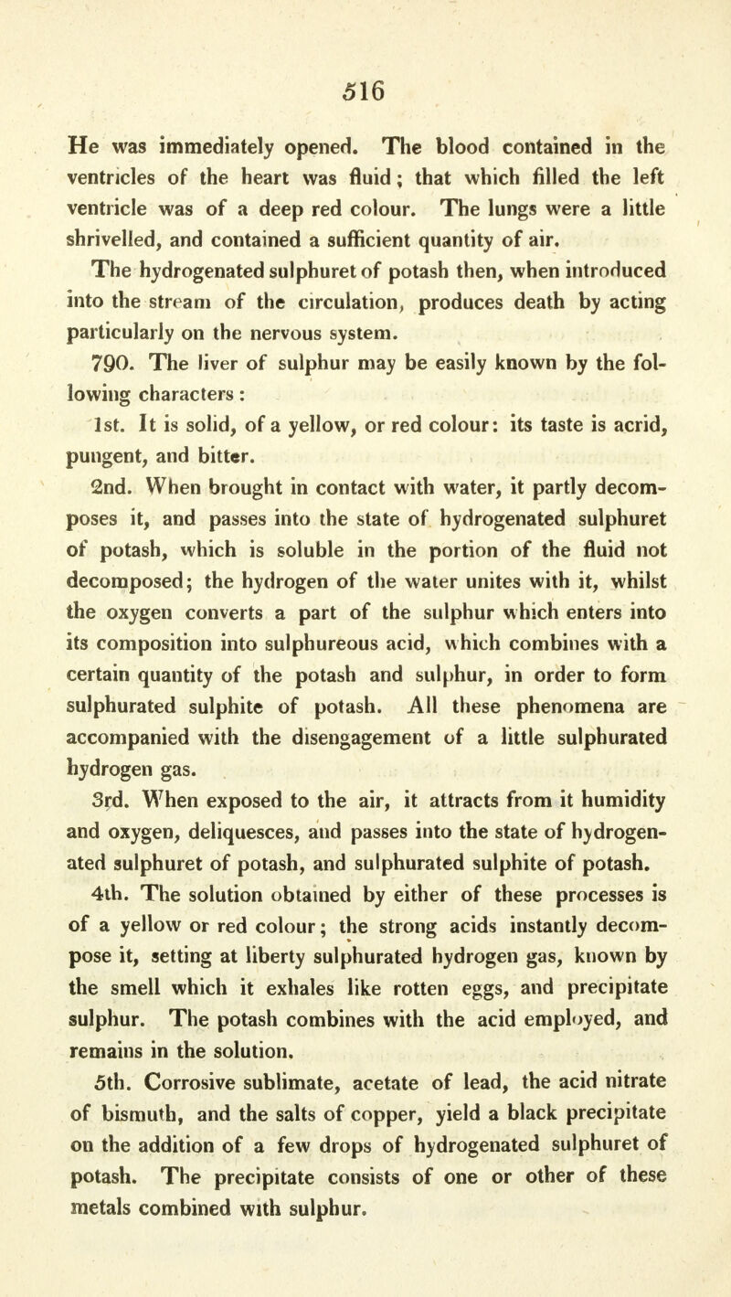 He was immediately opened. The blood contained in the ventricles of the heart was fluid; that which filled the left ventricle was of a deep red colour. The lungs were a little shrivelled, and contained a sufficient quantity of air. The hydrogenated sulphuretof potash then, when introduced into the stream of the circulation, produces death by acting particularly on the nervous system. 790. The liver of sulphur may be easily known by the fol- lowing characters: 1st. It is solid, of a yellow, or red colour: its taste is acrid, pungent, and bitter. 2nd. When brought in contact with water, it partly decom- poses it, and passes into the state of hydrogenated sulphuret of potash, which is soluble in the portion of the fluid not decomposed; the hydrogen of the water unites with it, whilst the oxygen converts a part of the sulphur which enters into its composition into sulphureous acid, which combines with a certain quantity of the potash and sulphur, in order to form sulphurated sulphite of potash. All these phenomena are accompanied with the disengagement of a little sulphurated hydrogen gas. 3rd. When exposed to the air, it attracts from it humidity and oxygen, deliquesces, and passes into the state of hvdrogen- ated sulphuret of potash, and sulphurated sulphite of potash. 4th. The solution obtained by either of these processes is of a yellow or red colour; the strong acids instantly decom- pose it, setting at liberty sulphurated hydrogen gas, known by the smell which it exhales like rotten eggs, and precipitate sulphur. The potash combines with the acid employed, and remains in the solution. 5th. Corrosive sublimate, acetate of lead, the acid nitrate of bismuth, and the salts of copper, yield a black precipitate on the addition of a few drops of hydrogenated sulphuret of potash. The precipitate consists of one or other of these metals combined with sulphur.