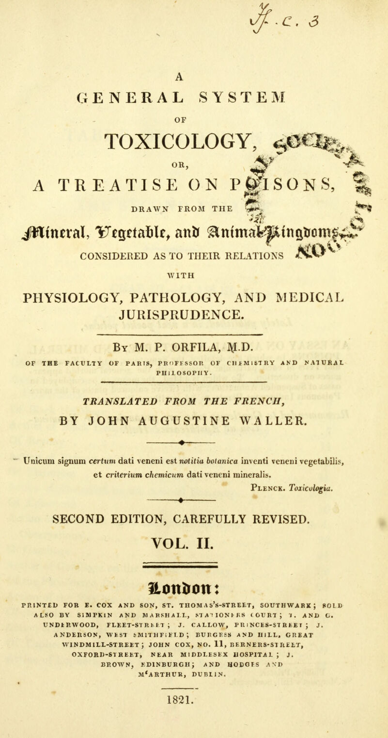 GENERAL SYSTEM OF TOXICOLOGY, OR, \V -J^ A TREATISE ON PRISONS, % mm DRAWN FROM THE JO CONSIDERED AS TO THEIR RELATIONS WITH PHYSIOLOGY, PATHOLOGY, AND MEDICAL JURISPPtUDENCE. By M. P. ORFILA, M.T>. OF THE FACULTY OF PARIS, PROFESSOR OF CHEMISTRY AND NATURAL PH1IOSOPIIY. TRANSLATED FROM THE FRENCH, BY JOHN AUGUSTINE WALLER. Unicum signum certxim dati veneni est notitia bolanica inventi veneni vegetabili?, et criterium chemicum dati veneni mineralis. Plenck. Toxiculogia, SECOND EDITION, CAREFULLY REVISED. VOL. II. Hon&on: PRINTED FOR E. COX AND SON, ST. THOM A s's-STREET, SOUTHWABK; SOLD ALSO BY S1MPK1N AND MARSHALL, STAUOZORS (OURTJ I. AND C. UNDt RWOOD, FLEET-ST R fc El ; J. CALLOW, P R i NCES-ST R EE I J J. ANDERSON, WEST SMITHFiELD; BUKCESS AND HILL, GREAT windmill-street; JOHN cox, no. 11, berners-si reet, OXFORD-STREET, NEAR MIDDLESEX HOSPITAL J J. BROWN, EDINBURGH; AND HODGES AND M'ARTHUR, DUBLIN. 1821.