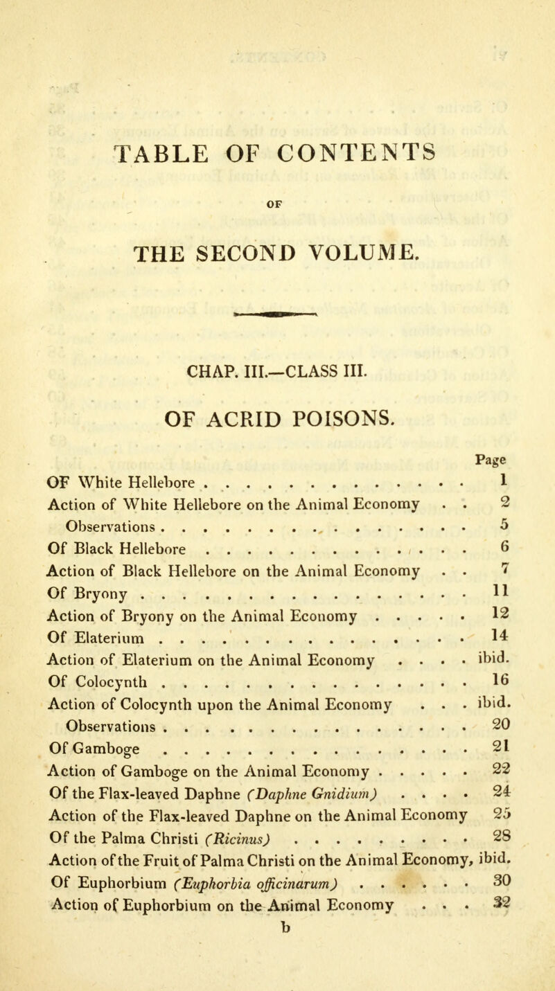 TABLE OF CONTENTS OF THE SECOND VOLUME. CHAP. III.—CLASS III. OF ACRID POISONS. Page OF White Hellebore . 1 Action of White Hellebore on the Animal Economy . . 2 Observations 5 Of Black Hellebore 6 Action of Black Hellebore on the Animal Economy . . 7 Of Bryony H Action of Bryony on the Animal Economy 12 Of Elaterium 14 Action of Elaterium on the Animal Economy .... ibid. Of Colocynth 16 Action of Colocynth upon the Animal Economy . . . ibid. Observations 20 Of Gamboge 21 Action of Gamboge on the Animal Economy 22 Of the Flax-leaved Daphne (Daphne Gnidium) .... 24 Action of the Flax-leaved Daphne on the Animal Economy 25 Of the Palma Christi (Ricinus) ......... 28 Action of the Fruit of Palma Christi on the Animal Economy, ibid. Of Euphorbium (Euphorbia ojficinarum) 30 Action of Euphorbium on the Animal Economy ... 32 b