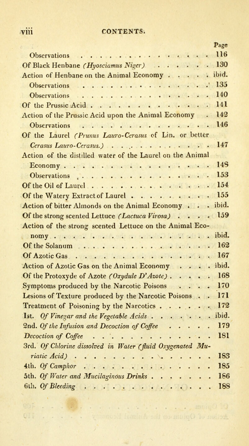 Page Observations 116 Of Black Henbane (Hyosciamus Niger) 130 Action of Henbane on the Animal Economy ibid. Observations 1 135 Observations 140 Of the Prussic Acid HI Action of the Prussic Acid upon the Animal Economy . 142 Observations 146 Of the Laurel (Prunus Lauro-Cerasus of Lin. or better Cerasus Lauro-Cerasus.) . . 147 Action of the distilled water of the Laurel on the Animal Economy 148 Observations , 153 Of the Oil of Laurel 154 Of the Watery Extract of Laurel 155 Action of bitter Almonds on the Animal Economy . . . ibid. Of the strong scented Lettuce (Lactuca Virosa) .... 159 Action of the strong scented Lettuce on the Animal Eco- nomy ibid. Of theSolanum . 162 Of Azotic Gas 167 Action of Azotic Gas on the Animal Economy .... ibid. Of the Protoxyde of Azote (Oxydule Dy Azote) 168 Symptoms produced by the Narcotic Poisons .... 170 Lesions of Texture produced by the Narcotic Poisons . . 171 Treatment of Poisoning by the Narcotics 172 1st. Of Vinegar and the Vegetable Acids ibid. 2nd. Of the Infusion and Decoction of Coffee 179 Decoction of Coffee ..' 181 3rd. Of Chlorine dissolved in Water (fluid Oxygenated Mu- riatic Acid) x 183 4th. Of Camphor 185 5th. Of Water and Mucilaginous Drinks ....... 186 6th. Of Bleeding 188