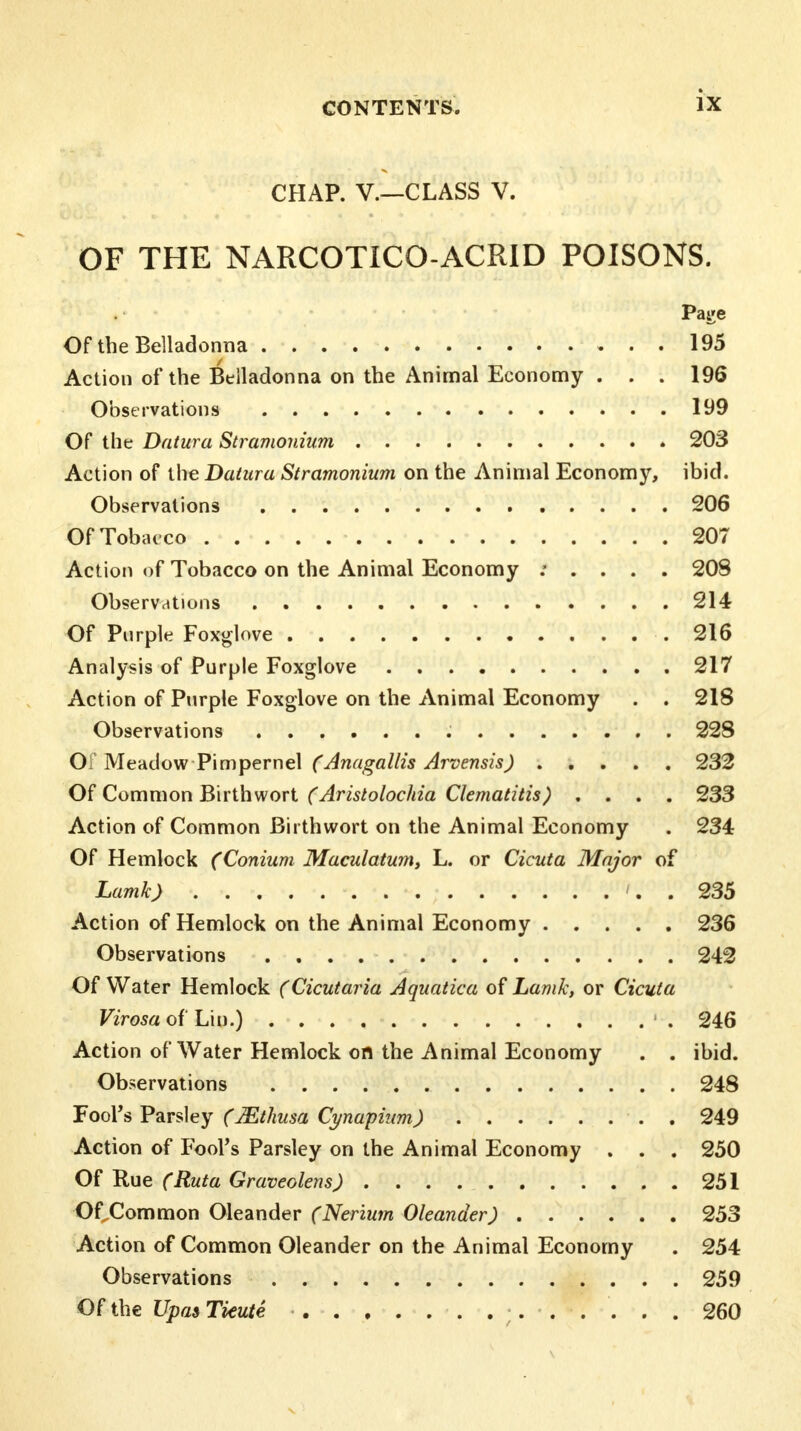 CHAP. V.—CLASS V. OF THE NARCOTICO-ACRID POISONS. Page Of the Belladonna 195 Action of the Belladonna on the Animal Economy . . . 196 Observations 199 Of the Datura Stramonium 203 Action of the Datura Stramonium on the Animal Economy, ibid. Observations 206 Of Tobacco 207 Action of Tobacco on the Animal Economy : . . . . 208 Observations 214 Of Purple Foxglove .216 Analysis of Purple Foxglove 217 Action of Purple Foxglove on the Animal Economy . . 218 Observations 22S Of Meadow Pimpernel (Anagallis Arvensis) 232 Of Common Birth wort (Aristolochia Clematitis) .... 233 Action of Common Birthwort on the Animal Economy . 234 Of Hemlock (Conium Maculatum, L. or Cicuta Major of Lamk) '. . 235 Action of Hemlock on the Animal Economy 236 Observations 242 Of Water Hemlock (Cicutaria Aquatica of Lamk, or Cicuta Virosa of Lin.) 1 . 246 Action of Water Hemlock on the Animal Economy . . ibid. Observations 248 Fool's Parsley (Mthusa Cynapium) . 249 Action of Fool's Parsley on the Animal Economy . . . 250 Of Rue (Ruta Graveolens) 251 Of Common Oleander (Nerium Oleander) 253 Action of Common Oleander on the Animal Economy . 254 Observations 259 Of the Upas Tieute 260