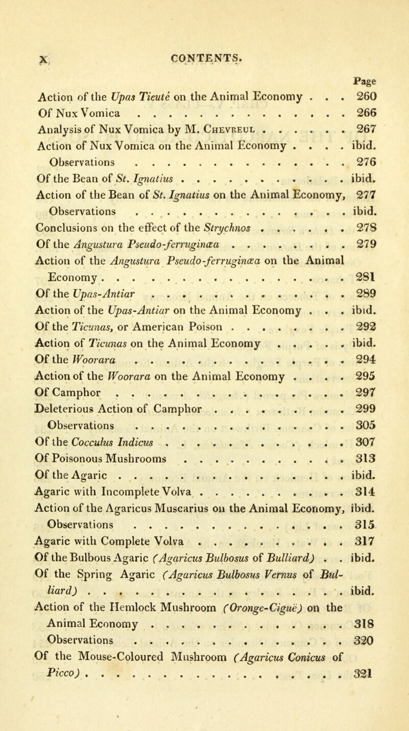 Page Action of the Upas Tieute on the Animal Economy . . . 260 Of Nux Vomica 266 Analysis of Nux Vomica by M. Chevreul 267 Action of Nux Vomica on the Animal Economy . . . . ibid. Observations 276 Of the Bean of St. Ignatius ibid. Action of the Bean of St. Ignatius on the Animal Economy, 277 Observations ibid. Conclusions on the effect of the Strychnos 278 Of the Angustura Pseudo-ferruginaa 279 Action of the Angustura Pseudo-ferrugincea on the Animal Economy 281 Of the Upas-Antiar 289 Action of the Upas-Antiar on the Animal Economy . . . ibid. Of the Ticunas, or American Poison 292 Action of Ticunas on the Animal Economy ibid. Of the Woorara 294 Action of the Woorara on the Animal Economy .... 295 Of Camphor 297 Deleterious Action of Camphor 299 Observations 305 Of the Cocculus Indicus 307 Of Poisonous Mushrooms 313 Of the Agaric ibid. Agaric with Incomplete Volva 314 Action of the Agaricus Muscarius on the Animal Economy, ibid. Observations 315 Agaric with Complete Volva 317 Of the Bulbous Agaric (Agaricus Bulbosus of Bulliard) . . ibid. Of the Spring Agaric (Agaricus Bulbosus Vernus of Bul- liard) ibid. Action of the Hemlock Mushroom (Oronge-Cigue) on the Animal Economy 318 Observations 320 Of the Mouse-Coloured Mushroom (Agaricus Conicus of Picco) 321