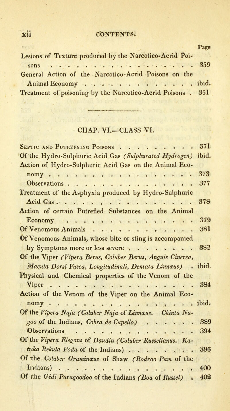 Page Lesions of Texture produced by the Narcotico-Acrid Poi- sons 359 General Action of the Narcotico-Acrid Poisons on the Animal Economy ibid. Treatment of poisoning by the Narcotico-Acrid Poisons . 361 CHAP. VI.—CLASS VI. Septic and Putrefying Poisons 371 Of the Hydro-Sulphuric Acid Gas (Sulphurated Hydrogen) ibid. Action of Hydro-Sulphuric Acid Gas on the Animal Eco- nomy 373 Observations . . . 377 Treatment of the Asphyxia produced by Hydro-Sulphuric Acid Gas . 378 Action of certain Putrefied Substances on the Animal Economy 379 Of Venomous Animals 381 Of Venomous Animals, whose bite or sting is accompanied by Symptoms more or less severe 382 Of the Viper (Vipera Berus, Coluber Berus, Anguis Cinerea, Macula Dorsi Fusca, Longitudinali, Dentata Linnaus) . ibid. Physical and Chemical properties of the Venom of the Viper 384 Action of the Venom of the Viper on the Animal Eco- nomy ibid. Of the Vipera Naja (Coluber Naja of Linnaius. Chinta Na~ goo of the Indians, Cobra de Capello) 389 Observations 394 Of the Vipera Elegans of Daudin (Coluber Russelianus. Ka- txika Rekula Poda of the Indians) 396 Of the Coluber Graminasus of Shaw (Rodroo Pam of the Indians) 400 Of ithe Gtdi Paragoodoo of the Indians (Boa of Russel) . 402