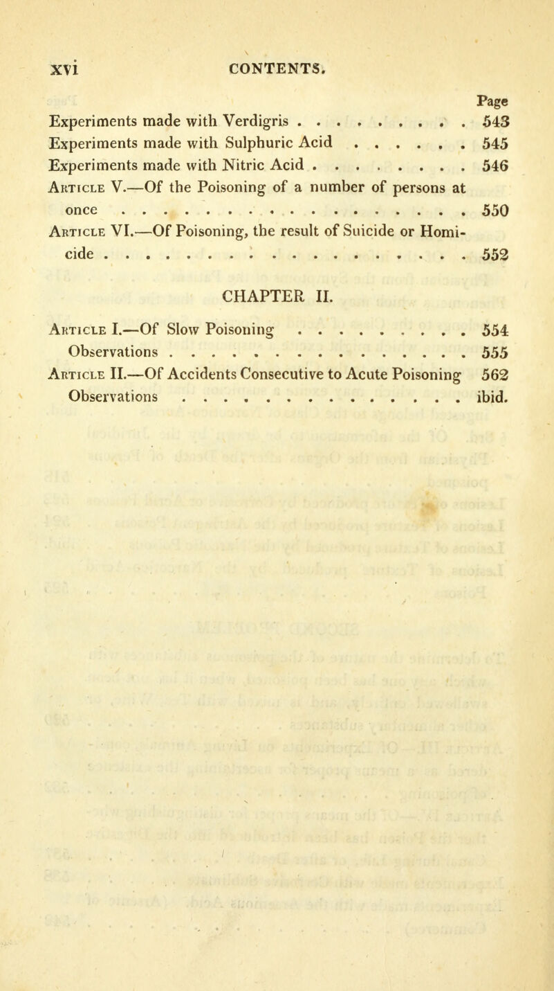 Page Experiments made with Verdigris 543 Experiments made with Sulphuric Acid 545 Experiments made with Nitric Acid 546 Article V.—Of the Poisoning of a number of persons at once 550 Article VI.—Of Poisoning, the result of Suicide or Homi- cide 552 CHAPTER II. Article I.—Of Slow Poisoning 554 Observations 555 Article II.—Of Accidents Consecutive to Acute Poisoning 562 Observations ibid. /