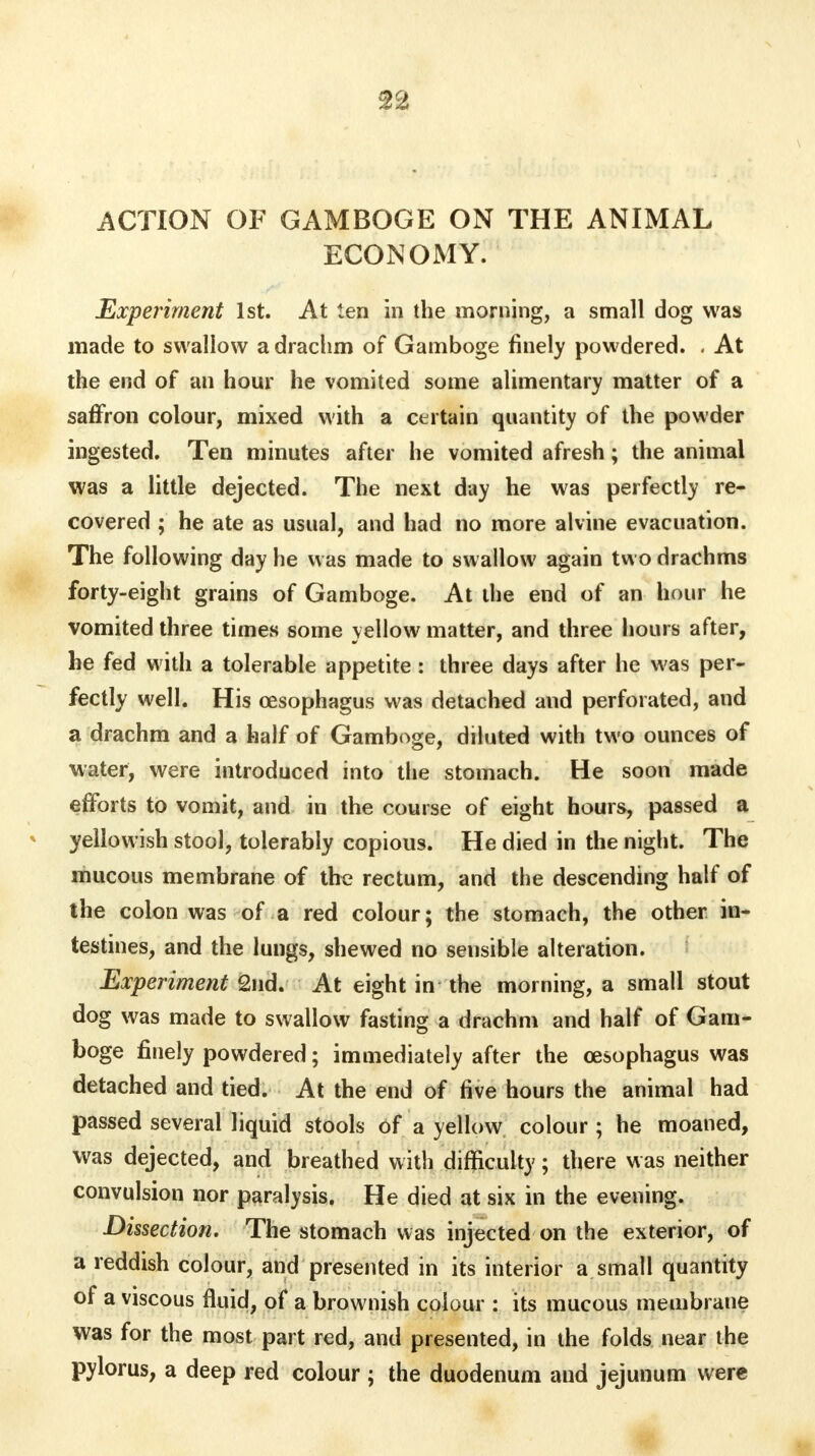 ACTION OF GAMBOGE ON THE ANIMAL ECONOMY. Experiment 1st. At ten in the morning, a small dog was made to swallow a drachm of Gamboge finely powdered. . At the end of an hour he vomited some alimentary matter of a saffron colour, mixed with a certain quantity of the powder ingested. Ten minutes after he vomited afresh; the animal was a little dejected. The next day he was perfectly re- covered ; he ate as usual, and had no more alvine evacuation. The following day he was made to swallow again two drachms forty-eight grains of Gamboge. At the end of an hour he vomited three times some yellow matter, and three hours after, he fed with a tolerable appetite: three days after he was per- fectly well. His oesophagus was detached and perforated, and a drachm and a half of Gamboge, diluted with two ounces of water, were introduced into the stomach. He soon made efforts to vomit, and in the course of eight hours, passed a yellowish stool, tolerably copious. He died in the night. The mucous membrane of the rectum, and the descending half of the colon was of a red colour; the stomach, the other in- testines, and the lungs, shewed no sensible alteration. Experiment 2nd. At eight in the morning, a small stout dog was made to swallow fasting a drachm and half of Gam- boge finely powdered; immediately after the oesophagus was detached and tied. At the end of five hours the animal had passed several liquid stools of a yellow colour ; he moaned, was dejected, and breathed with difficulty; there was neither convulsion nor paralysis. He died at six in the evening. Dissection. The stomach was injected on the exterior, of a reddish colour, and presented in its interior a small quantity of a viscous fluid, of a brownish colour : its mucous membrane was for the most part red, and presented, in the folds near the pylorus, a deep red colour ; the duodenum and jejunum were