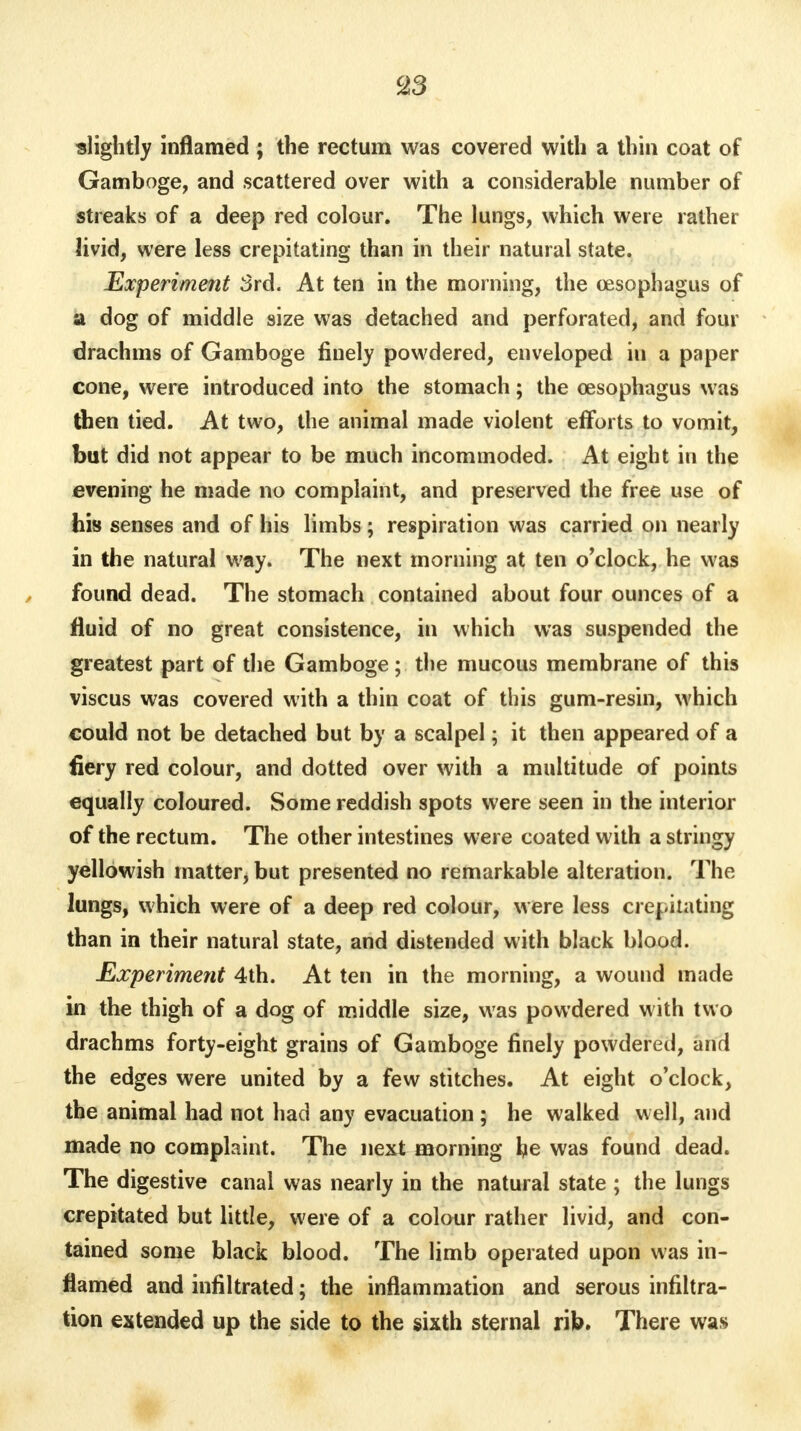 c23 slightly inflamed ; the rectum was covered with a thin coat of Gamboge, and scattered over with a considerable number of streaks of a deep red colour. The lungs, which were rather livid, were less crepitating than in their natural state. Experiment 3rd. At ten in the morning, the oesophagus of a dog of middle size was detached and perforated, and four drachms of Gamboge finely powdered, enveloped in a paper cone, were introduced into the stomach; the oesophagus was then tied. At two, the animal made violent efforts to vomit, but did not appear to be much incommoded. At eight in the evening he made no complaint, and preserved the free use of his senses and of his limbs ; respiration was carried on nearly in the natural way. The next morning at ten o'clock, he was found dead. The stomach contained about four ounces of a fluid of no great consistence, in which was suspended the greatest part of the Gamboge; the mucous membrane of this viscus was covered with a thin coat of this gum-resin, which could not be detached but by a scalpel; it then appeared of a fiery red colour, and dotted over with a multitude of points equally coloured. Some reddish spots were seen in the interior of the rectum. The other intestines were coated with a stringy yellowish matter, but presented no remarkable alteration. The lungs, which were of a deep red colour, were less crepitating than in their natural state, and distended with black blood. Experiment 4th. At ten in the morning, a wound made in the thigh of a dog of middle size, was powdered with two drachms forty-eight grains of Gamboge finely powdered, and the edges were united by a few stitches. At eight o'clock, the animal had not had any evacuation ; he walked well, and made no complaint. The next morning he was found dead. The digestive canal was nearly in the natural state ; the lungs crepitated but little, were of a colour rather livid, and con- tained some black blood. The limb operated upon was in- flamed and infiltrated; the inflammation and serous infiltra- tion extended up the side to the sixth sternal rib. There was