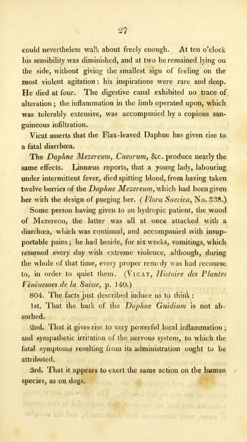 could nevertheless walk about freely enough. At ten o'clock his sensibility was diminished, and at two he remained lying on the side, without giving the smallest sign of feeling on the most violent agitation: his inspirations were rare and deep. He died at four. The digestive canal exhibited no trace of alteration ; the inflammation in the limb operated upon, which was tolerably extensive, was accompanied by a copious san- guineous infiltration. Vicat asserts that the Flax-leaved Daphne has given rise to a fatal diarrhoea. The Daphne Mezereum, Cneorum, &c. produce nearly the same effects. Linnaeus reports, that a young lady, labouring under intermittent fever, died spitting blood, from having taken twelve berries of the Daphne Mezereum, which had been given her with the design of purging her. ( Flora Snecica, No. 338.) Some person having given to an hydropic patient, the wood of Mezereon, the latter was all at once attacked with a diarrhoea, which was continual, and accompanied with insup- portable pains ; he had beside, for six weeks, vomitings, which returned every day with extreme violence, although, during the whole of that time, every proper remedy was had recourse to, in order to quiet them. (Vicat, Hhtoire des Plantes Vtmnemes de la Suisse, p. 140.) 804. The facts just described induce us to think : 1st. That the bark of the Daphne Gnidium is not ab- sorbed. 2nd. That it gives rise to very powerful local inflammation ; and sympathetic irritation of the nervous system, to which the fatal symptom** resulting from its administration ought to be attributed. 3rd. That it appears to exert the same action on the human species, as on dogs.