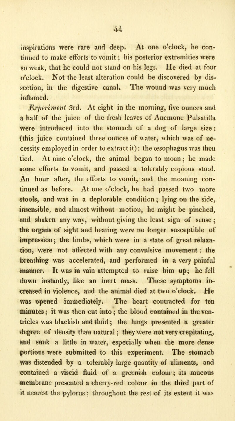 inspirations were rare and deep. At one o'clock, he con- tinued to make efforts to vomit; his posterior extremities were so weak, that he could not stand on his legs. He died at four o'clock. Not the least alteration could be discovered by dis- section, in the digestive canal. The wound was very much inflamed. Experiment 3rd. At eight in the morning, five ounces and a half of the juice of the fresh leaves of Anemone Pulsatilla were introduced into the stomach of a dog of large size : (this juice contained three ounces of water, which was of ne- cessity employed in order to extract it): the oesophagus was then tied. At nine o'clock, the animal began to moan; he made some efforts to vomit, and passed a tolerably copious stool. An hour after, the efforts to vomit, and the moaning con- tinued as before. At one o'clock, he had passed two more stools, and was in a deplorable condition; lying on the side, insensible; and almost without motion, he might be pinched, and shaken any w7ay, without giving the least sign of sense; the organs of sight and hearing were no longer susceptible of impression; the limbs, which were in a state of great relaxa- tion, were not affected with any convulsive movement: the breathing was accelerated, and performed in a very painful manner. It was in vain attempted to raise him up; he fell down instantly, like an inert mass. These symptoms in- creased in violence, and the animal died at two o'clock. He was opened immediately. The heart contracted for ten minutes; it was then cut into; the blood contained in the ven- tricles was blackish and fluid; the lungs presented a greater degree of density than natural; they were not very crepitating, and sunk a little in water, especially when the more dense portions were submitted to this experiment. The stomach was distended by a tolerably large quantity of aliments, and contained a viscid fluid of a greenish colour; its mucous membrane presented a cherry-red colour in the third part of it nearest the pylorus; throughout the rest of its extent it was