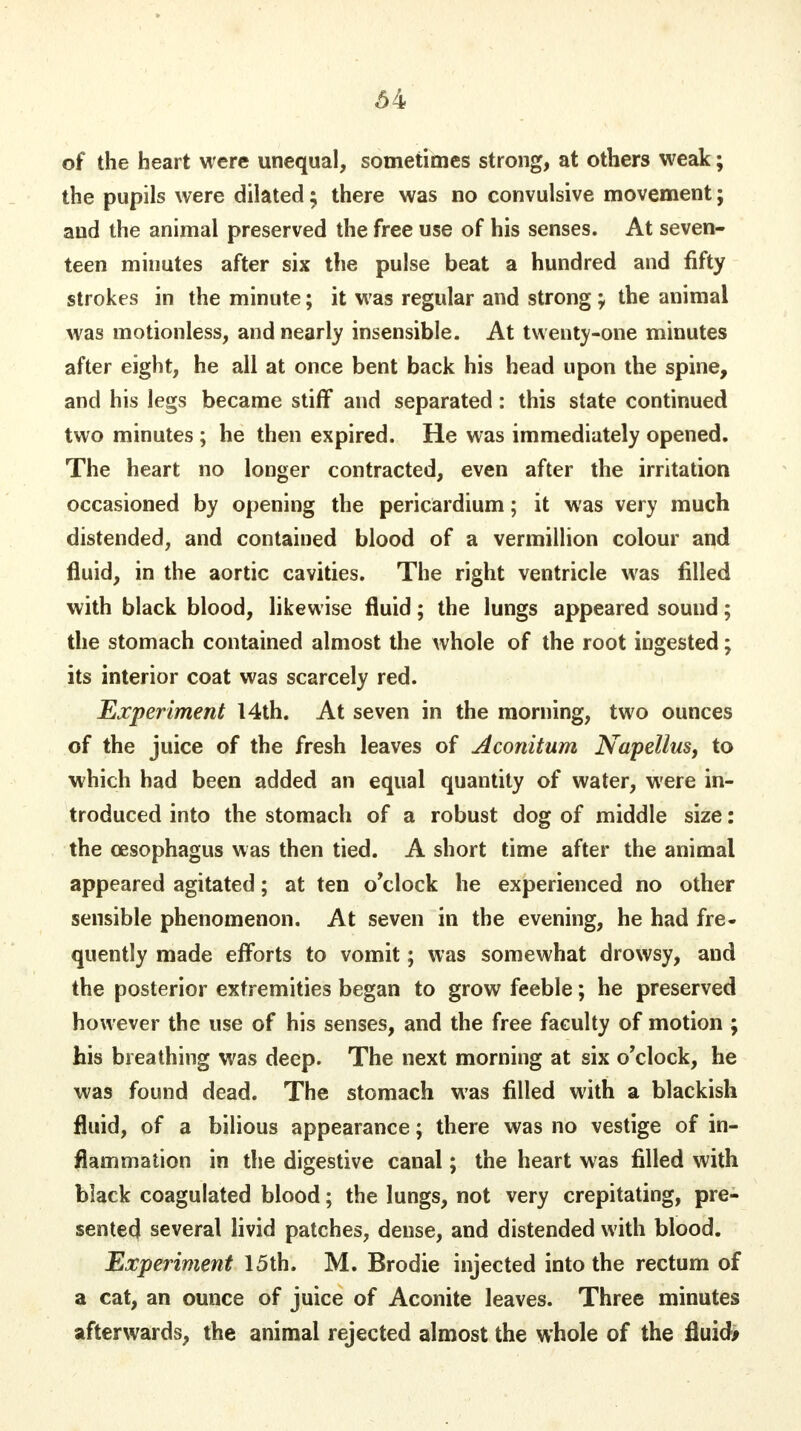 of the heart were unequal, sometimes strong, at others weak; the pupils were dilated ; there was no convulsive movement; and the animal preserved the free use of his senses. At seven- teen minutes after six the pulse beat a hundred and fifty strokes in the minute; it was regular and strong; the animal was motionless, and nearly insensible. At twenty-one minutes after eight, he all at once bent back his head upon the spine, and his legs became stiff and separated: this state continued two minutes ; he then expired. He was immediately opened. The heart no longer contracted, even after the irritation occasioned by opening the pericardium; it was very much distended, and contained blood of a vermillion colour and fluid, in the aortic cavities. The right ventricle was filled with black blood, likewise fluid; the lungs appeared sound; the stomach contained almost the whole of the root ingested; its interior coat was scarcely red. Experiment 14th. At seven in the morning, two ounces of the juice of the fresh leaves of Aconitum Napellus, to which had been added an equal quantity of water, were in- troduced into the stomach of a robust dog of middle size: the oesophagus was then tied. A short time after the animal appeared agitated; at ten o'clock he experienced no other sensible phenomenon. At seven in the evening, he had fre- quently made efforts to vomit; was somewhat drowsy, and the posterior extremities began to grow feeble; he preserved however the use of his senses, and the free faculty of motion ; his breathing was deep. The next morning at six o'clock, he was found dead. The stomach was filled with a blackish fluid, of a bilious appearance; there was no vestige of in- flammation in the digestive canal; the heart was filled with black coagulated blood; the lungs, not very crepitating, pre- sented several livid patches, dense, and distended with blood. Experiment 15th. M. Brodie injected into the rectum of a cat, an ounce of juice of Aconite leaves. Three minutes afterwards, the animal rejected almost the whole of the fluid*