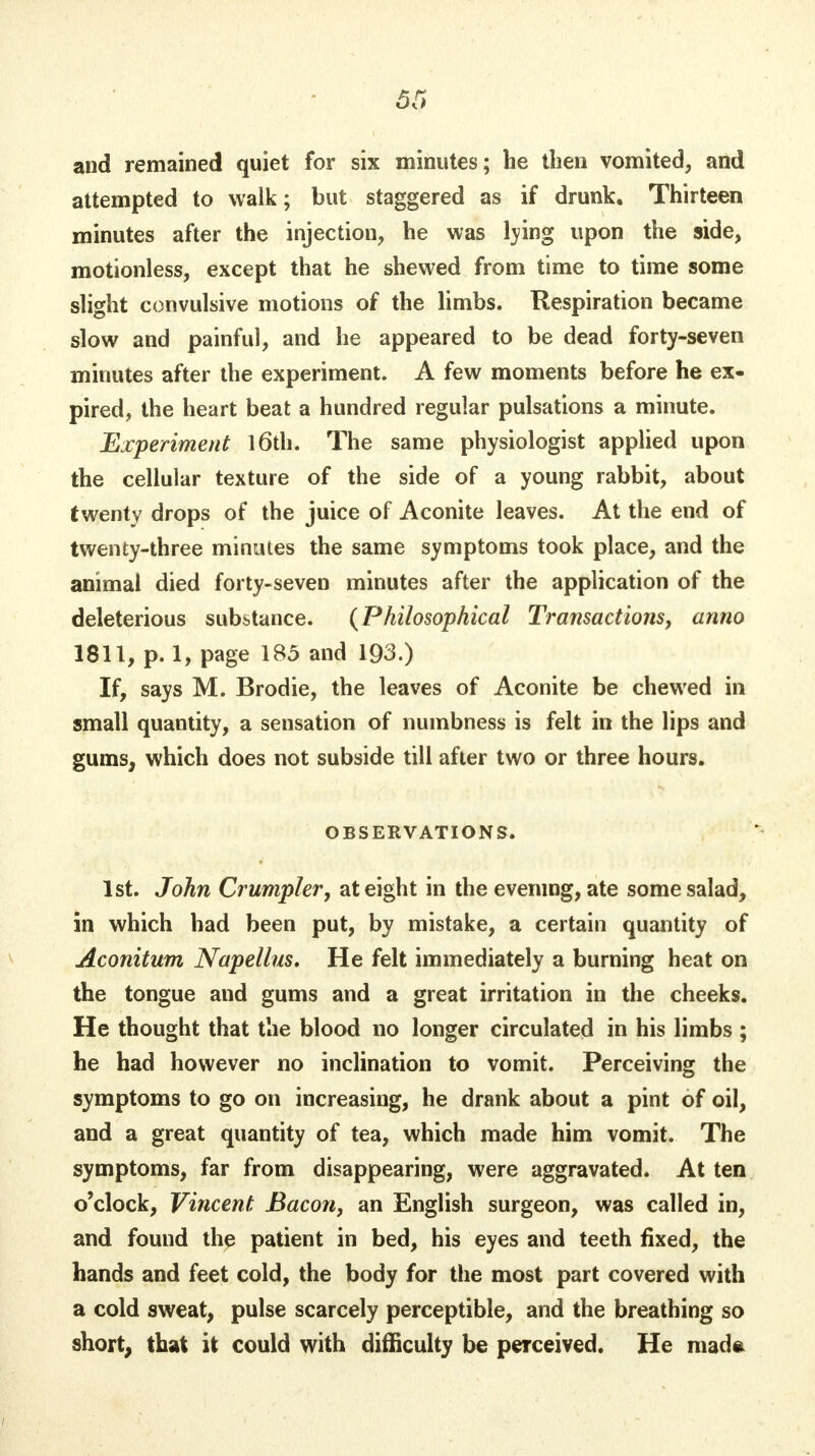 and remained quiet for six minutes; he then vomited, and attempted to walk; but staggered as if drunk. Thirteen minutes after the injection, he was lying upon the side, motionless, except that he shewed from time to time some slight convulsive motions of the limbs. Respiration became slow and painful, and he appeared to be dead forty-seven minutes after the experiment. A few moments before he ex- pired, the heart beat a hundred regular pulsations a minute. Experiment 16th. The same physiologist applied upon the cellular texture of the side of a young rabbit, about twenty drops of the juice of Aconite leaves. At the end of twenty-three minutes the same symptoms took place, and the animal died forty-seven minutes after the application of the deleterious substance. (Philosophical Transactions, anno 1811, p. 1, page 185 and 193.) If, says M. Brodie, the leaves of Aconite be chewed in small quantity, a sensation of numbness is felt in the lips and gums, which does not subside till after two or three hours. OBSERVATIONS. 1st. John Crumpler, at eight in the evening, ate some salad, in which had been put, by mistake, a certain quantity of Aconitum Napellus. He felt immediately a burning heat on the tongue and gums and a great irritation in the cheeks. He thought that the blood no longer circulated in his limbs ; he had however no inclination to vomit. Perceiving the symptoms to go on increasing, he drank about a pint of oil, and a great quantity of tea, which made him vomit. The symptoms, far from disappearing, were aggravated. At ten o'clock, Vincent Bacon, an English surgeon, was called in, and found the patient in bed, his eyes and teeth fixed, the hands and feet cold, the body for the most part covered with a cold sweat, pulse scarcely perceptible, and the breathing so short, that it could with difficulty be perceived. He made