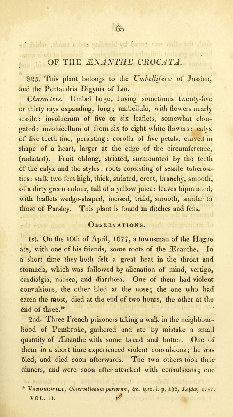 OF THE MS ANT IIE CROC A TA. 825. This plant belongs to the Umbellijera of Jusaieu, and the Pentandria Digynia of Lin. Characters. Umbel large, having sometimes twenty-five or thirty rays expanding, long; umbellula, with flowers nearly sessile: involucrum of five or six leaflets, somewhat elon- gated: involucellum of from six to eight white flowers: calyx of five teeth fine, persisting: corolla of five petals, curved in shape of a heart, larger at the edge of the circumference, (radiated). Fruit oblong, striated, surmounted by the teeth of the calyx and the styles: roots consisting of sessile tuberosi- ties: stalk two feet high, thick, striated, erect, branchy, smooth, of a dirty green colour, full of a yellow juice: leaves bipinnated, with leaflets wedge-shaped, incised, trifid, smooth, similar to those of Parsley. This plant is found in ditches and fens. Observations. 1st. On the 10th of April, 1677, a townsman of the Hague ate, with one of his friends, some roots of the JEnanthe. In a short time they both felt a great heat in the throat and stomach, which was followed by alienation of mind, vertigo, cardialgia, nausea, and diarrhcea. One of them had violent convulsions, the other bled at the nose; the one who had eaten the most, died at the end of two hours, the other at the end of three.* 2nd. Three French piisoners taking a walk in the neighbour- hood of Pembroke, gathered and ate by mistake a small quantity of iEnanthe with some bread and butter. One of them in a short time experienced violent convulsions; he was bled, and died soon afterwards. The two others took their dinners, and were soon after attacked with convulsions; one * Vanderwiej, Observationum pariorumy §c. ton;, i. p, 182, Le)da?} 17*7, VOL. II.