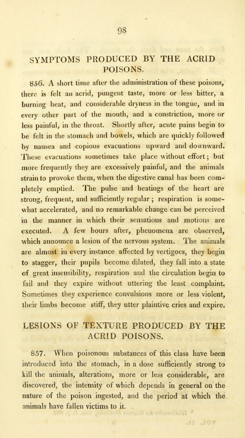 SYMPTOMS PRODUCED BY THE ACRID POISONS. 856. A short time after the administration of these poisons, there is felt an acrid, pungent taste, more or less bitter, a burning heat, and considerable dryness in the tongue, and in every other part of the mouth, and a constriction, more or less painful, in the throat. Shortly after, acute pains begin to be felt in the stomach and bowels, which are quickly followed by nausea and copious evacuations upward and downward. These evacuations sometimes take place without effort; but more frequently they are excessively painful, and the animals strain to provoke them, when the digestive canal has been com- pletely emptied. The pulse and beatings of the heart are strong, frequent, and sufficiently regular; respiration is some- what accelerated, and no remarkable change can be perceived in the manner in which their sensations and motions are executed. A few hours after, phenomena are observed, which announce a lesion of the nervous system. The animals are almost in every instance affected by vertigoes, they begin to stagger, their pupils become dilated, they fall into a state of great insensibility, respiration and the circulation begin to fail and they expire without uttering the least complaint. Sometimes they experience convulsions more or less violent, their limbs become stiff, they utter plaintive cries and expire. LESIONS OF TEXTURE PRODUCED BY THE ACRID POISONS. 857. When poisonous substances of this class have been introduced into the stomach, in a dose sufficiently strong to kill the animals, alterations, more or less considerable, are discovered, the intensity of which depends in general on the nature of the poison ingested, and the period at which the animals have fallen victims to it.