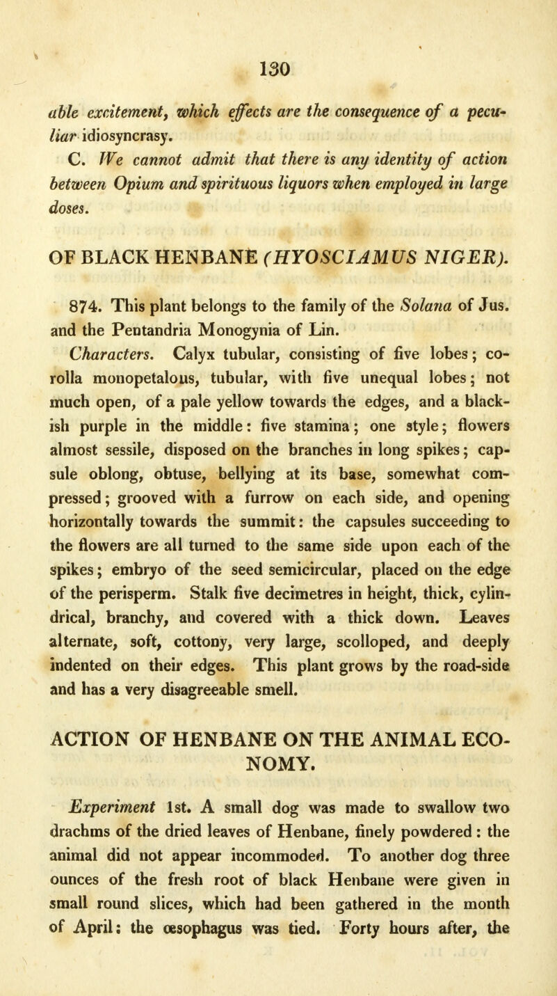 able excitement, which effects are the consequence of a 'pecu- liar idiosyncrasy. C. We cannot admit that there is any identity of action between Opium and spirituous liquors when employed in large doses. OF BLACK HENBANE (HYOSCIAMUS NIGER). 874. This plant belongs to the family of the Solana of Jus. and the Pentandria Monogynia of Lin. Characters. Calyx tubular, consisting of five lobes; co- rolla monopetalous, tubular, with five unequal lobes; not much open, of a pale yellow towards the edges, and a black- ish purple in the middle: five stamina; one style; flowers almost sessile, disposed on the branches in long spikes; cap- sule oblong, obtuse, bellying at its base, somewhat com- pressed; grooved with a furrow on each side, and opening horizontally towards the summit: the capsules succeeding to the flowers are all turned to the same side upon each of the spikes; embryo of the seed semicircular, placed on the edge of the perisperm. Stalk five decimetres in height, thick, cylin- drical, branchy, and covered with a thick down. Leaves alternate, soft, cottony, very large, scolloped, and deeply indented on their edges. This plant grows by the road-side and has a very disagreeable smell. ACTION OF HENBANE ON THE ANIMAL ECO- NOMY. Experiment 1st, A small dog was made to swallow two drachms of the dried leaves of Henbane, finely powdered : the animal did not appear incommoded. To another dog three ounces of the fresh root of black Henbane were given in small round slices, which had been gathered in the month of April: the oesophagus was tied. Forty hours after, the