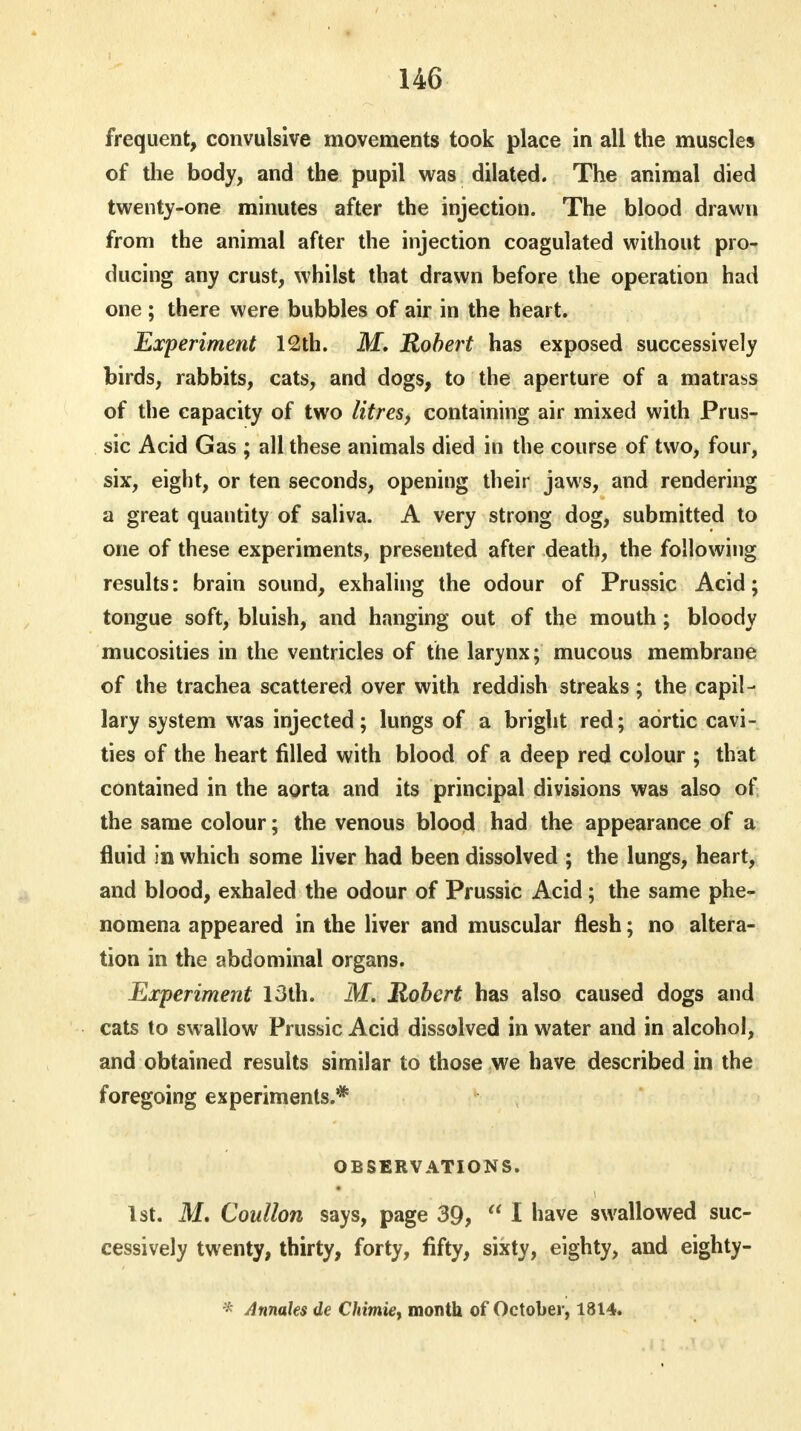 frequent, convulsive movements took place in all the muscles of the body, and the pupil was dilated. The animal died twenty-one minutes after the injection. The blood drawn from the animal after the injection coagulated without pro- ducing any crust, whilst that drawn before the operation had one ; there were bubbles of air in the heart. Experiment 12th. M. Robert has exposed successively birds, rabbits, cats, and dogs, to the aperture of a matrass of the capacity of two litres, containing air mixed with Prus- sic Acid Gas ; all these animals died in the course of two, four, six, eight, or ten seconds, opening their jaws, and rendering a great quantity of saliva. A very strong dog, submitted to one of these experiments, presented after death, the following results: brain sound, exhaling the odour of Prussic Acid; tongue soft, bluish, and hanging out of the mouth ; bloody mucosities in the ventricles of the larynx; mucous membrane of the trachea scattered over with reddish streaks; the capil- lary system was injected; lungs of a bright red; aortic cavi- ties of the heart filled with blood of a deep red colour ; that contained in the aorta and its principal divisions was also of the same colour; the venous blood had the appearance of a fluid in which some liver had been dissolved ; the lungs, heart, and blood, exhaled the odour of Prussic Acid; the same phe- nomena appeared in the liver and muscular flesh; no altera- tion in the abdominal organs. Experiment 13th. M. Robert has also caused dogs and cats to swallow Prussic Acid dissolved in water and in alcohol, and obtained results similar to those we have described in the foregoing experiments.* OBSERVATIONS. 1st. M. Coullon says, page 39,  I have swallowed suc- cessively twenty, thirty, forty, fifty, sixty, eighty, and eighty- * Annates de Chimie, month of October, 1814.